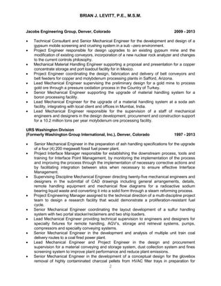 BRIAN J. LEVITT, P.E., M.S.M.
2
Jacobs Engineering Group, Denver, Colorado 2009 - 2013
 Technical Consultant and Senior Mechanical Engineer for the development and design of a
gypsum mobile screening and crushing system in a sub –zero environment.
 Project Engineer responsible for design upgrades to an existing gypsum mine and the
modification of existing conveyors, incorporation of a new nuclear rock analyzer and changes
to the current controls philosophy.
 Mechanical Material Handling Engineer supporting a proposal and presentation for a copper
concentrate storage and port loadout facility for in Mexico.
 Project Engineer coordinating the design, fabrication and delivery of belt conveyors and
belt feeders for copper and molybdenum processing plants in Safford, Arizona.
 Lead Mechanical Engineer supervising the preliminary design for a gold mine to process
gold ore through a pressure oxidation process in the Country of Turkey.
 Senior Mechanical Engineer supporting the upgrade of material handling system for a
boron processing facility.
 Lead Mechanical Engineer for the upgrade of a material handling system at a soda ash
facility, integrating with local client and offices in Mumbai, India.
 Lead Mechanical Engineer responsible for the supervision of a staff of mechanical
engineers and designers in the design development, procurement and construction support
for a 10.2 million tons per year molybdenum ore processing facility.
URS Washington Division
(Formerly Washington Group International, Inc.), Denver, Colorado 1997 - 2013
 Senior Mechanical Engineer in the preparation of ash handling specifications for the upgrade
of a four (4) 200 megawatt fossil fuel power plant.
 Project Interface Manager responsible for establishing the downstream process, tools and
training for Interface Point Management, by monitoring the implementation of the process
and improving the process through the implementation of necessary corrective actions and
by facilitating integration between silos when necessary to ensure effective Interface
Management.
 Supervising Discipline Mechanical Engineer directing twenty-five mechanical engineers and
designers in the submittal of CAD drawings including general arrangements, details,
remote handling equipment and mechanical flow diagrams for a radioactive sodium
bearing liquid waste and converting it into a solid form through a steam reforming process.
 Project Engineering Manager assigned to the technical direction of a multi-discipline project
team to design a research facility that would demonstrate a proliferation-resistant fuel
cycle.
 Senior Mechanical Engineer coordinating the layout development of a sulfur handling
system with two portal stacker/reclaimers and two ship loaders.
 Lead Mechanical Engineer providing technical supervision to engineers and designers for
specialty fixtures for remote handling, AGV’s, storage and retrieval systems, pumps,
compressors and specialty conveying systems.
 Senior Mechanical Engineer in the development and analysis of multiple unit train coal
delivery routes to a coal fired power plant.
 Lead Mechanical Engineer and Project Engineer in the design and procurement
supervision for a material conveying and storage system, dust collection system and fines
screening system to improve plant performance and reduce plant emissions.
 Senior Mechanical Engineer in the development of a conceptual design for the glovebox
removal of highly contaminated charcoal pellets from HVAC filter trays in preparation for
 