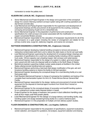 BRIAN J. LEVITT, P.E., M.S.M.
3
incineration to render the pellets inert.
KILBORN SNC LAVALIN, INC., Englewood, Colorado
 Senior Mechanical and Project Engineer in the design and supervision of the conceptual
design for a seven-mile-long overland conveyor system along with crushing operations and
slip formed concrete silos.
 Lead Mechanical and Piping Engineer responsible for the supervision and development of
engineered drawings and the procurement of all equipment for the crushing, screening,
conveying and processing of gold ore for a Greenfield site.
 Senior Mechanical Engineer in the preparation of performance and construction
specifications for a belt conveyor and screen associated with the modification of an existing
copper concentrate filtration process.
 Mechanical Engineer responsible for the calculation of horsepower requirements for all of the
belt conveyors on a gold project including the review of arrangement and details for the
primary crusher area, surge bin, stationary magnets, and coarse ore conveyors.
RAYTHEON ENGINEERS & CONSTRUCTORS, INC., Englewood, Colorado
 Mechanical Engineer developing material handling concepts to remove and process a
radioactive contaminated earth berm and to relieve the static loads on the bin set vault walls.
 Lead Mechanical Engineer supervising the development of conceptual design drawings and
preparation of specifications for a coal truck unloading facility including a 65-ton-capacity
truck scale, 125-ton-capacity coal unloading hopper, belt conveyor and radial stacker.
 Mechanical Engineer responsible for the design of a system to collect, grind and reinject
sand, gravel and drill muds into disposal wells at a facility on the North Slope of Alaska.
 Mechanical engineer supporting multiple nuclear waste projects at facilities in the United
States utilizing remote handling tools and systems.
 Mechanical Engineer performing a fast-track field design modification of the gob, ash and
limestone handling systems to restore the facility to full load operation.
 Mechanical Engineer developing the conceptual design for a coal blending facility at a coal
fired power plant.
 Field Resident Mechanical Engineer in charge of overseeing the installation and testing of the
complete fixed mechanization system for the U.S. Postal Service Denver General Mail
Facility.
 Mechanical Engineer responsible for the design, testing and procurement of remote handling
equipment for the disposal of chemical agent munitions from World War II stored on
Johnston Island.
 Mechanical Engineer for the conceptual design of excavation and backfill handling systems
for an underground nuclear waste disposal system in basalt.
 Project Engineer for the design of explosion vent panels in dust collectors handling coal
dust at four major coal fired power plants.
 Lead Mechanical Engineer for the design of a barge delivery coal handling facility, slag
handling system and sludge dewatering/mixing facility for a coal-to-methanol plant.
 Mechanical Engineer in in the preparation of multiple unit train delivery system studies.
FLUOR ENGINEERS & CONSTRUCTORS, INC., Los Angeles, California
 Mechanical Engineer responsible for the preparation of specifications, equipment evaluations,
vendor selection, and request for quotations, bid analysis, equipment selection and drawing
 