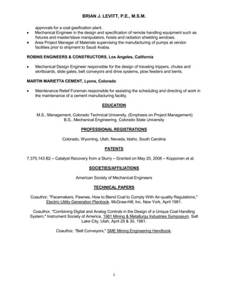 BRIAN J. LEVITT, P.E., M.S.M.
4
approvals for a coal gasification plant.
 Mechanical Engineer in the design and specification of remote handling equipment such as
fixtures and master/slave manipulators, hoists and radiation shielding windows.
 Area Project Manager of Materials supervising the manufacturing of pumps at vendor
facilities prior to shipment to Saudi Arabia.
ROBINS ENGINEERS & CONSTRUCTORS, Los Angeles, California
 Mechanical Design Engineer responsible for the design of traveling trippers, chutes and
skirtboards, slide gates, belt conveyors and drive systems, plow feeders and bents.
MARTIN MARIETTA CEMENT, Lyons, Colorado
 Maintenance Relief Foreman responsible for assisting the scheduling and directing of work in
the maintenance of a cement manufacturing facility.
EDUCATION
M.S., Management, Colorado Technical University, (Emphasis on Project Management)
B.S., Mechanical Engineering, Colorado State University
PROFESSIONAL REGISTRATIONS
Colorado, Wyoming, Utah, Nevada, Idaho, South Carolina
PATENTS
7,375,143 B2 – Catalyst Recovery from a Slurry – Granted on May 20, 2008 – Kopponen et al.
SOCIETIES/AFFILIATIONS
American Society of Mechanical Engineers
TECHNICAL PAPERS
Coauthor, "Pacemakers; Pawnee, How to Blend Coal to Comply With Air-quality Regulations,"
Electric Utility Generation Planbook. McGraw-Hill, Inc. New York, April 1981.
Coauthor, "Combining Digital and Analog Controls in the Design of a Unique Coal Handling
System," Instrument Society of America, 1981 Mining & Metallurgy Industries Symposium. Salt
Lake City, Utah, April 29 & 30, 1981.
Coauthor, "Belt Conveyors," SME Mining Engineering Handbook.
 