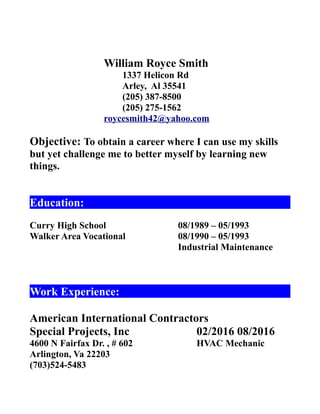 William Royce Smith
1337 Helicon Rd
Arley, Al 35541
(205) 387-8500
(205) 275-1562
roycesmith42@yahoo.com
Objective: To obtain a career where I can use my skills
but yet challenge me to better myself by learning new
things.
Education:
Curry High School 08/1989 – 05/1993
Walker Area Vocational 08/1990 – 05/1993
Industrial Maintenance
Work Experience:
American International Contractors
Special Projects, Inc 02/2016 08/2016
4600 N Fairfax Dr. , # 602 HVAC Mechanic
Arlington, Va 22203
(703)524-5483
 