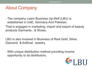 About Company
• The company Learn Business Up-Skill (LBU) is
established in UAE, Germany And Pakistan.
That is engaged in marketing, import and export of beauty
products Garments , & Shoes.
LBU is also involved in Business of Real Gold, Silver,
Diamond & Artificial Jewelry.
• With unique distribution method providing income
opportunity to its distributors.
www.lbumart.com
 