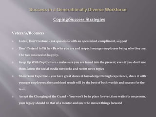 Coping/Success Strategies
Veterans/Boomers
 Listen, Don’t Lecture – ask questions with an open mind, compliment, support
 Don’t Pretend to Fit In – Be who you are and respect younger employees being who they are.
The two can coexist, happily.
 Keep Up With Pop Culture – make sure you are tuned into the present; even if you don’t use
them, know the social media networks and recent news topics
 Share Your Expertise – you have great stores of knowledge through experience, share it with
younger employees, the combined result will be the best of both worlds and success for the
team.
 Accept the Changing of the Guard – You won’t be in place forever, time waits for no person,
your legacy should be that of a mentor and one who moved things forward
 