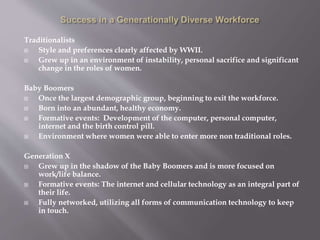 Traditionalists
 Style and preferences clearly affected by WWII.
 Grew up in an environment of instability, personal sacrifice and significant
change in the roles of women.
Baby Boomers
 Once the largest demographic group, beginning to exit the workforce.
 Born into an abundant, healthy economy.
 Formative events: Development of the computer, personal computer,
internet and the birth control pill.
 Environment where women were able to enter more non traditional roles.
Generation X
 Grew up in the shadow of the Baby Boomers and is more focused on
work/life balance.
 Formative events: The internet and cellular technology as an integral part of
their life.
 Fully networked, utilizing all forms of communication technology to keep
in touch.
 