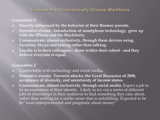 Generation Y
 Heavily influenced by the behavior of their Boomer parents.
 Formative events: Introduction of smartphone technology; grew up
with the IPhone and the Blackberry.
 Communicate, almost exclusively, through these devices using
Facetime, Skype and texting rather than talking.
 Loyalty is to their colleagues - those within their cohort - and they
believe everyone is equal.
Generation Z
 Comfortable with technology and social media.
 Formative events: Terrorist attacks; the Great Recession of 2008,
acceptance of diversity, and uncertainty of income status.
 Communicate, almost exclusively, through social media. Expect a job to
be an expression of their identity. Likely to try out a series of different
jobs or internships in their endeavor to find something they care about,
rather than settling for a stable career that is unfulfilling. Expected to be
be "more entrepreneurial and pragmatic about money"
 