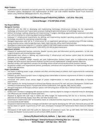 Major Projects:
 Implementation of attendance and payroll system for factory contractor worker (5500-6000) integrated with Face reading
attendance system; development and implementation of RFID / QR Code enabled Bandhdih bound Truck movement
system using SAP/Oracle DB/SQL/dot.net/Unix Aix (7 Months)
Vikram Solar Pvt. Ltd (VIkram Group of Industries), Kolkata ~ Jul 2014 - Nov 2015
General Manager – IT & ERP (Role of CIO)
Key Responsibilities:
Managerial Functions
 Partnered with the CEO in developing and implementing technology infrastructure strategy for the organization,
technology architecture and IT governance processes leading to optimized utilization of technology resources
 Defined technology roadmap, preparing and implementing IT budgets, identifying opportunities for automation and other
cost control initiatives for enhancing departmental profitability
 Evaluated IT infrastructural requirements for defining and implementing standard operating procedures, implementing
technology innovation for maintaining competitive edge
 Managed organization wide SAP & IT infrastructure for an organization specializing in manufacturing of PV solar modules,
having presence across India, Europe (Germany, Spain, Italy), Australia, Africa, North America & Asia
 Developed & implemented long term IT Initiative related to SAP BIBO implementation, Disaster recovery Backup str ategy,
Cloud Computing, Mobile Application(SAP FIORI APPS), ESS-MSS & plant maintenance
Operational Activities
 Prepared & implemented business continuity, disaster recovery plans and information security parameters to tide over
exigent situations with minimal business impact
 Spearheaded team efforts in defining and implementing IT infrastructure and business system plans for streamlining
processes across the organization
 Evaluated cost, feasibility change requests and post implementation business impact prior to implementing process
changes and other process improvement initiatives to match up with organizational strategic business objectives
 Assessed vendors and negotiated contracts for providing various infrastructural services across business channels
 Acquainted vendors with organizational policies, procedures, contractual and SLA parameters for implementing the same
in day to day operations
Project Coordination
 Led teams in defining project scope, schedules and effort estimates based on collated client requirements for maintaining
project profitability
 Followed up with clients & project teams in aligning project deliverables to business requirements of clients in compliance
to project SLA parameters
 Interacted with clients across various stages of project implementation to match project deliverables to business
requirements.
 Built repository for storing functional & technical specification documents for each and every development. Guided team
members in implementing various IT projects like On-line Confirmation, EHP upgrade, DMS, factory rollout
 Managed integration of third party software options with SAP (integration of Sales force CRM and Oracle Fusion(HRMS))
SAP Implementation
 Guided team members in designing SAP solutions architect roadmap aligned to changes in industrial trends for developing
cost effective & user friendly SAP solution (SAP Fiori)
 Prepared & aligned SAP road map to CAPEX and OPEX budget for implementing SAP ECC 6.0 in factories, branches
(Domestic & International), depots, head office and other business lines
 Customized & implemented SAP functionalities based on evaluated business requirements. Focused on updating SAP to
next level (EHP7 & SAP HANA)
 Prepared & implemented business strategies and detailed road map for developing the SAP suite. Planned & procured SAP
licenses based on specific requirements of SAP users; developed / revamped SAP Authorization Matrix based on individual
roles
 Participated in SAP Audits and ITGC audits for deployment of compliance issues. Set up SAP BIBO, SAP FIORI, backup
strategy and Disaster recovery system as well as Oracle HRMS (Fusion) in cloud
Century Ply Board India Ltd., Kolkata | Apr 2007 – Jul 2014
Deputy General Manager - Enterprise Resource Planning (Mar 2011 – Jul 2014)
Senior Manager – SAP (Apr 2007 – Mar 2011)
 
