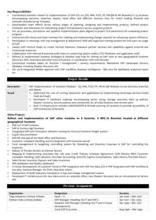 Key Responsibilities:
 Coordinated activities related to implementation of SAP ECC 6.0 (SD, MM, FICO, PP, PM,QM & HR Modules) in 55 locations
encompassing factories, branches, depots, Head office and different business lines for India’s leading Plywood and
Laminate Manufacturing Company
 Spearheaded team efforts across various stages of planning, designing and implementing projects. Defined project
schedules and milestones for maintaining project SLA parameters across assigned projects
 Set up processes, procedures and updated implementation plans aligned to project SLA parameters for evaluating project
progress
 Interacted with clients and team members for collating and implementing change requests for enhancing system efficiency
 Participated in meetings with top management & department HOD and organized training sessions for end users on usage
of SAP
 Liaised with Vertical heads to create Vertical Solutions. Evaluated partner services and capabilities against external and
contractual resources
 Collaborated with internal & external audit teams in conducting system audits, ITGC Weakness and application audit
 Defined & implemented business strategies & detailed road map for setting up SAP suite at new geographical locations
(factories, RDC, branches) and other lines of business in coordination with internal team
 Customized modules based on function / management / country requirements. Maintained SAP Landscapes Servers,
Database including Disaster Recovery site
 Set up & integrated Mobile approval with SAP workflow, Business Intelligence - Qlik view for dashboard, analytical report
etc
Project Details
Description SAP implementation of Standard Modules - SD, MM, FICO, PP, PM & QM Modules across factories, branches
and depots
Result  Optimized the cost of running datacenter and applications by implementing cloud-base services model
(IaaS and SaaS)
 Developed IT hardware roadmap encompassing server sizing, storage selection, back up policies,
disaster recovery, security policies and connectivity for all india locations and remote users
 Built IT-Infrastructure includes LAN/WAN/VPN & firewall covering 28 locations to provide accessibility of
SAP to branches & factories
Other Projects:
Rollout and Implementation of SAP other modules to 6 factories, 4 RDC,16 Branches located at different
geographical locations
 Roll out of SAP modules
 SAP at Century Agri Business.
 Integrated SAP with Third party software running for Century Container freight system.
 Export Documentation
 SAP-HR and payroll for Head office and branches.
 Customer complaint Handling and its integration with Customer portal.
 Fund management & budgeting controlling system for Marketing and Branches Expenses in SAP for controlling the
expenses
 Rollout of Pre-lam division at Chennai factory
 Mapping & implementing processes like Lob wise Credit Policies, Schedule Agreement, SCM Policies, MRP, Customer
Complaint Handling, Split valuation, Purchase Accounting, Auto PO, Captive Consumptions, Sales Return, Purchase Return
 Sales Person Incentive, Payouts and Sales Incentives
 MIS dashboard and Quality dashboard
 In house development of Customer Portal in PHP integrated with SAP live data, ESS in PHP integrated with SAP workflow &
live data, Solution Manager for EWA, Help desk tickets
 Deployment of Audit Statutory Compliance in Sap and change management system
 Revamped IT Infrastructure for new data centre at corporate office, new Disaster Recovery site on virtualization at factory
site
Previous Assignments
Organization Designation Duration
Tega Industries Limited, Kolkata Head – IT Jan 2006 – Mar 2007
Khaitan India Limited, Kolkata EDP Manager (Heading the IT and ERP ) Apr 2001 – Dec 2005
Assistant EDP Manager (Heading the IT and in house
Development)
Apr 1999 – Mar 2001
Zonal EDP Executive Aug 1996 – Mar 1999
 