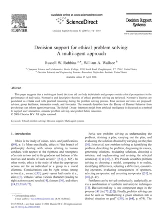 Decision support for ethical problem solving:
A multi-agent approach
Russell W. Robbins a,⁎, William A. Wallace b
a
Computer Science and Mathematics, Marist College, 3399 North Road, Poughkeepsie, NY 12601, United States
b
Decision Sciences and Engineering Systems, Rensselaer Polytechnic Institute, United States
Available online 25 April 2006
Abstract
This paper suggests that a multi-agent based decision aid can help individuals and groups consider ethical perspectives in the
performance of their tasks. Normative and descriptive theories of ethical problem solving are reviewed. Normative theories are
postulated as criteria used with practical reasoning during the problem solving process. Four decision aid roles are proposed:
advisor, group facilitator, interaction coach, and forecaster. The research describes how the Theory of Planned Behavior from
psychology can inform agent processing. The Belief–Desire–Intention model from artificial intelligence is discussed as a method
to support user interaction, simulate problem solving, and predict future outcomes.
© 2006 Elsevier B.V. All rights reserved.
Keywords: Ethical problem solving; Decision support; Multi-agent systems
1. Introduction
Ethics is the study of values, rules, and justifications
([69], p. 1). More specifically, ethics is “that branch of
philosophy dealing with values relating to human
conduct, with respect to the rightness and wrongness
of certain actions and to the goodness and badness of the
motives and results of such actions” ([54], p. 665). In
other words, ethics is the study of what the appropriate
actions are for an individual or a group in a moral
dilemma. Considerations can be right versus wrong
action (i.e., means) [35], good versus bad results (i.e.,
ends) [7], virtuous versus vicious character (leading to
right action or good results) [4], fairness [56], and others
[24,25,53,60,77].
Polya saw problem solving as understanding the
problem, devising a plan, carrying out the plan, and
evaluating the solution obtained by carrying out the plan
[50]. Brim et al. saw problem solving as identifying the
problem, describing the problem, diagnosing its causes,
generating solutions, evaluating solutions, choosing a
solution, and implementing and revising the selected
solution ([11] in [40], p. 49). Pounds describes problem
solving as choosing a model, comparing it to reality,
identifying differences, selecting a difference, consider-
ing operators, evaluating consequences of operators,
selecting an operator, and executing an operator ([51], in
[40], p. 49).
Problems can be solved synthetically, analytically, or
via a combination of synthetic and analytic techniques
[73]. Decision-making is one component stage in the
process ([41] in [75],[52]). Finally, problem solving can
also be seen as “transforming a given situation into a
desired situation or goal” ([30], in [64], p. 674). The
Decision Support Systems 43 (2007) 1571–1587
www.elsevier.com/locate/dss
⁎ Corresponding author.
E-mail address: russ.robbins@marist.edu (R.W. Robbins).
0167-9236/$ - see front matter © 2006 Elsevier B.V. All rights reserved.
doi:10.1016/j.dss.2006.03.003
 
