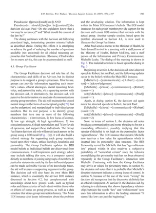 Pseudocode: ([person][need][law]) AND
Pseudocode: should([law][to be][content?])the
decision aid asks Paul “Do the legislators know that a
law may be necessary?” and “What should the content of
the law be?”
The dialog continues with the decision aid following
procedural logic, instantiating question oriented beliefs
as described above. During this effort, it is attempting
to achieve the goal of reducing the number of questions
available (not answered) for all ethical reasoning ap-
proaches that Paul will entertain. Of course, if Paul wishes
for no more advice, this can be accommodated as well.
4.3. Group Facilitator
The Group Facilitator decision aid role has all the
characteristics and skills of an Advisor, but its distinct
purpose is to support a group's processes. Prior to use,
groups can provide information regarding each mem-
ber's values, ethical ideologies, moral reasoning heur-
istics, and personality traits, via a querying session with
the decision aid, or alternatively, the decision aid, will
perceive this information via analysis of communications
among group members. The aid will maintain the shared
mental image in the form of a conceptual graph [70] that
can be understood and manipulated by individual group
members. But its real purpose is to identify group
members that have one or more of the following
characteristics: 1) introversion, 2) low locus-of-control,
3) low ego strength, 4) high agreeableness, 5) low
conscientiousness, 6) high neuroticism and 7) low levels
of openness, and support these individuals. The Group
Facilitator decision aid role will model each person in the
group using a BDI model (Fig. 1(b)). It will also build a
tailored strategy for supporting each group member;
based upon their values, ethical ideology, heuristics and
personality. The Group Facilitator updates the BDI
model beliefs as individual beliefs are discovered from
communications. It will implement each strategy, which
may include talking (for now, via a computer screen)
directly to members or joining subgroups of members. If
particular statements made by the less influential person
can be made defensible via use of its knowledge bases,
the aid will express a supporting argument to the group.
The decision aid will also have its own Main BDI
instance, which is essentially the advisor BDI instance
discussed in Section 4.2, but complemented with
knowledge about how groups work, such as typical
roles and characteristics of individuals within those roles
or effects of status on group process, as well as a data
structure that stores group interaction history. This Main
BDI instance also keeps information about the problem
and the developing solution. The information is kept
within the Main BDI instance's beliefs. The BDI model
instances for each group member provide support for the
decision aid's main BDI instance that interacts with the
actual group. Another sample session, based upon the
problem discussed in Section 4.1, is now used to
illustrate the Group Facilitator.
After Paul sends a memo to the Minister of Health, he
finds himself invited to a meeting with a staff person of
the Ministry of Health, Robert McElroy, and a staff
person of the Information and Privacy Commissioner,
Michelle Leahy. The dialog of the meeting is shown in
Fig. 3. The material to follow is based upon the dialog in
Fig. 3.
Beginning at section J, the decision aid notes directed
speech to Robert, but not Paul, and the following updates
occur to the beliefs within the Main BDI instance.
[Michelle]→[communicate]→[Robert]→[con-
tent]→ [acknowledgement]
[Michelle]→[chose]→[communicate]→[Robert]
(count==1)
not{[Michelle]→[chose]→[communicate]→[Paul]}
(count==1)
Again, at dialog section K, the decision aid again
notes the directed speech to Robert, but not Paul:
[Michelle]→[chose]→[communicate]→[Robert]
(count==2)
not{[Michelle]→[chose]→[communicate]→[Paul]}
(count==2)
Now, in terms of section L, the decision aid notes
broadcast communication and notes phrasing to be not a
resounding affirmative, possibly implying that this
speaker (Michelle) is not high on the personality factor
‘agreeableness’. The BDI instance that models Michelle
now receives a low value for agreeableness which is
inserted into its personality data structure. The BDI
Personality record for Michelle that has “agreeableness-
low” placed within it also receives a subjective
probability of “somewhat certain” since the behavior
exemplifying this personality trait has not been observed
repeatedly in the Group Facilitator's interaction with
Michelle. Continuing with how the Group Facilitator
may arrive at values for personality traits, in section M,
the decision aid notes that it is probable that Michelle's
directive statement indicates a strong locus of control. In
section N, because of the use of the word “wrong” the
decision aid recognizes that the discussion definitely has
an ethical component. At section O, the decision aid, by
referring to a dictionary that shows dependency relation-
ships between the words “law” and “enforcement” now
uses this information to drive the leading statement “It
seems like laws are just the beginning.”
1581R.W. Robbins, W.A. Wallace / Decision Support Systems 43 (2007) 1571–1587
 