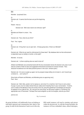 the group facilitator, will additionally focus on helping an
individual represent and communicate their ideas to the
group. In order for the Interaction Coach to act in this role,
BDI model instances will need to simulate each person
within the decision aid. As with the Group Facilitator, the
instances will have embedded values, ethical ideologies,
Michelle: (surprised) Sure.
O-
Decision aid: It seems that the laws are just the beginning.
-O
Robert: How so.
Decision aid: Well, laws need to be enforced, right?
P-
Michelle and Robert in unison: Yes.
-P
Decision aid: Paul, what do you think?
Paul: Yes, I agree.
Q-
Decision aid: Iíll log that in as an open item. Iíll keep going here, if that’s ok, Michelle?
-Q
Decision aid: What do we need for enforcement for these laws? My database tells me that enforcement
is dependent upon an ability to monitor, is this right?
Michelle: of course.
Decision aid: Is there anything else we need to look at?
[Robert and Michelle now somewhat bored with the dry conversation led by the decision aid, jump in and
discuss content of bills for laws and suggested enforcement processes for several minutes. Paul,
because he believes he is the least powerful person in the room, remains quiet.]
Decision aid: Iím sorry to speak up again, but my program keeps telling me to break in, and I havenít got
a chance to … can I jump in?
[Paul looks at Robert and Michelle, and Michelle gives an approving nod.]
Paul: Sure.
Decision aid: Well, folks, pardon me for saying so, and since I’m a machine I don’t have to worry about
my ego or yours, but I’ve really noticed that you really arenít including Paul in your conversation. It seems
such a waste of the Ministry’s time and money not to be using this gentleman’s knowledge just because
he appears to be a little bit shy. Oh, and just one more thing, we still haven’t gotten to “monitoring” the
appropriate use of Pharmanet. Perhaps Paul could enlighten us with his thoughts, what do you think?
[and so on]
(b)
Fig. 3 (continued).
1583R.W. Robbins, W.A. Wallace / Decision Support Systems 43 (2007) 1571–1587
 