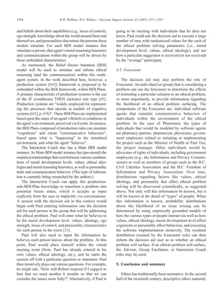and beliefs about their capabilities (e.g., locus of control),
ego strength, knowledge about the world around them and
themselves, and personalities that mimic the persons these
models simulate. For each BDI model instance that
simulates a person, that agent's moral reasoning heuristics
and communications within the group will be driven by
those embedded characteristics.
As mentioned, the Belief–Desire–Intention (BDI)
model will be used to simulate and inform ethical
reasoning (and the communication) within this multi-
agent system. In the work described here, however, a
production system ([65]) framework is proposed to be
embedded within the BDI framework, within BDI Plans.
A primary characteristic of production systems is the use
of the IF (conditions) THEN (actions) rule type [65].
Production systems are “widely employed for represent-
ing the processes that operate in models of cognitive
systems ([65], p. 676)”. These BDI Plans are implemented
based upon the states of an agent's Beliefs or conditions in
the agent's environment, perceived via Events. In essence,
the BDI Plans composed of production rules can simulate
“cognitions” and create “communicative behaviors”,
based upon what is “happening” in the simulated
environment, and what the agent “believes”.
The Interaction Coach also has a Main BDI model
instance. Its Main BDI model instance has (pre-stored) the
empirical relationships that exist between various combina-
tions of moral development levels, values, ethical ideo-
logies and moral reasoning heuristics, as well as personality
traits and communication behavior. (This type of informa-
tion is currently being researched by the authors.)
The Interaction Coach can apply this production-
rule-BDI-Plan knowledge to transform a problem into
potential future states, which it accepts as input
explicitly from the user or implicitly via conversations.
A session with the decision aid in this context would
begin with Paul entering information into the decision
aid for each person in the group that will be addressing
the ethical problem. Paul will enter what he believes to
be the moral development level, values, ideology, ego
strength, locus of control, and personality characteristics
for each person in the room [33].
Paul will also need to input the information he
believes each person knows about the problem. At this
point, Paul would place himself within the virtual
meeting room (Note: Paul has already entered in his
own values, ethical ideology, etc.), and he starts the
session off with a particular question or statement. Paul
then iteratively plays out various questions. For example,
he might ask, “How will Robert respond if I suggest to
him that we need another 6 months so that we can
consider the issues more fully?” Alternatively, if Paul is
going to be meeting with individuals that he does not
know, Paul could ask the decision aid to execute a large
number of runs with randomized values for the each of
the ethical problem solving parameters (i.e., moral
development level, values, ethical ideology), and see
how a particular suggestion is received (or not received)
by the “average” participant.
4.5. Forecaster
The decision aid may also perform the role of
Forecaster. An individual (or group) that is considering a
problem can use the forecaster to determine the effects
of instituting a particular solution to an ethical problem,
or more importantly, to provide information regarding
the likelihood of an ethical problem surfacing. The
components of the Forecaster are: individual software
agents that simulate communicative behaviors of
individuals within the environment of the ethical
problem. In the case of Pharmanet, the types of
individuals that would be modeled by software agents
are pharmacy patrons, pharmacists, physicians, govern-
ment employees related to initiating or implementing
the project such as the Minister of Health or Paul Tier,
the project manager. Other individuals would be
advocates of rights of individuals, including government
employees (e.g., the Information and Privacy Commis-
sioner) as well as members of groups such as the B.C.
Civil Liberties Association and the B.C. Freedom of
Information and Privacy Association. Over time,
distributions regarding factors like values, ethical
ideology, and personality that affect ethical problem
solving will be discovered scientifically, as suggested
above. Not only will this information be known, but it
will be known at the detail of “types” of people. When
this information is known, probability distributions
about the likelihood of an issue arising can be
determined by using empirically grounded models of
how the various types of people interact (as well as how
values, ethical ideology, moral development level affect
cognitions or personality affect behavior), and executing
the software implementation iteratively. The resultant
distribution (created by the Forecaster role) can then
inform the decision aid user as to whether an ethical
problem will surface. If an ethical problem will surface,
the Advisor, Group Facilitator, or Interaction Coach
roles may be used.
5. Conclusion and summary
Ethics has traditionally been normative. In the second
half of the twentieth century, descriptive ethics matured,
1584 R.W. Robbins, W.A. Wallace / Decision Support Systems 43 (2007) 1571–1587
 