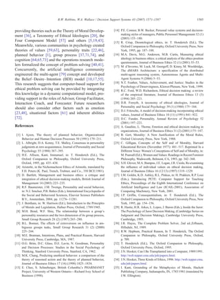 providing theories such as the Theory of Moral Develop-
ment [36], a Taxonomy of Ethical Ideologies [20], the
Four Component Model [57] and others [5,19,43].
Meanwhile, various communities in psychology created
theories of values [59,63], personality traits [22,46],
planned behavior [1], group process [37,71,74], and
cognition [64,65,73] and the operations research mode-
lers formalized the concept of problem solving [40,41].
Concurrently, the artificial intelligence community
engineered the multi-agent [79] concept and developed
the Belief–Desire–Intention (BDI) model [10,17,55].
This research suggests that computer-based support for
ethical problem solving can be provided by integrating
this knowledge in a dynamic computational model, pro-
viding support in the roles of Advisor, Group Facilitator,
Interaction Coach, and Forecaster. Future researchers
should also consider other factors such as emotion
[23,48], situational factors [61] and inherent abilities
[72].
References
[1] I. Ajzen, The theory of planned behavior, Organizational
Behavior and Human Decision Processes 50 (1991) 179–211.
[2] L. Albright, D.A. Kenny, T.E. Malloy, Consensus in personality
judgments at zero acquaintance, Journal of Personality and Social
Psychology 55 (1988) 387–395.
[3] H.E. Allison, Kant, Immanuel, in: T. Honderich (Ed.), The
Oxford Companion to Philosophy, Oxford University Press,
Oxford, 1995, pp. 435–438.
[4] Aristotle, in the Nichomacheon Ethics of Aristotle, translated by
F.H. Peters (K. Paul, Trench, Trubner, and Co., 350 BCE/1901).
[5] D. Bartlett, Management and business ethics: a critique and
integration of ethical decision-making models, British Journal of
Management 14 (2003) 223–235.
[6] R.F. Baumeister, J.M. Twenge, Personality and social behavior,
in: N.J. Smelser, P.B. Baltes (Eds.), International Encyclopedia of
the Social and Behavioral Sciences, Elsevier Science Publishers
B.V., Amsterdam, 2004, pp. 11276–11281.
[7] J. Bentham, in: W. Harrison (Ed.), Introduction to the Principles
of Morals and Legislation, Hafner Press, Oxford, 1789/1945.
[8] M.H. Bond, W.F. Shiu, The relationship between a group's
personality resources and the two dimension of its group process,
Small Group Research 28 (2) (1987) 265–280.
[9] B.L. Bonner, The effects of extroversion on influence in am-
biguous groups tasks, Small Group Research 31 (2) (2000)
225–244.
[10] M.E. Bratman, Intentions, Plans, and Practical Reason, Harvard
University Press, Cambridge, MA, 1987.
[11] O.G. Brim, D.C. Glass, D.E. Lavin, N. Goodman, Personality
and Decision Processes: Studies in the Social Psychology of
Thinking, Stanford University Press, Stanford, CA, 1962.
[12] M.K. Chang, Predicting unethical behavior: a comparison of the
theory of reasoned action and the theory of planned behavior,
Journal of Business Ethics 17 (16) (1998) 1825–1834.
[13] E. Chee, S. Schneberger, British Columbia's PHARMANET
Project, University of Western Ontario—Richard Ivey School of
Business (1998).
[14] P.E. Connor, B.W. Becker, Personal value systems and decision-
making styles of managers, Public Personnel Management 32 (1)
(2003) 155–180.
[15] R. Crisp, Deontological ethics, in: T. Honderich (Ed.), The
Oxford Companion to Philosophy, Oxford University Press, New
York, 1995, pp. 187–188.
[16] M.A. Davis, M.G. Anderson, M.B. Curtis, Measuring ethical
ideology in business ethics: a critical analysis of the ethics position
questionnaire, Journal of Business Ethics 32 (1) (2001) 35–53.
[17] M. d'Inverno, M. Luck, M. Georgeff, D. Kinny, M. Wooldridge,
The dMARS Architecture: a specification of the distributed
multi-agent reasoning system, Autonomous Agents and Multi-
Agent Systems 9 (2004) 5–53.
[18] N.T. Feather, Values, Achievement, and Justice: Studies in the
Psychology of Deservingness, Kluwer/Plenum, New York, 1999.
[19] R.C. Ford, W.D. Richardson, Ethical decision making: a review
of the empirical literature, Journal of Business Ethics 13 (3)
(1994) 205–221.
[20] D.R. Forsyth, A taxonomy of ethical ideologies, Journal of
Personality and Social Psychology 39 (1) (1980) 175–184.
[21] D.J. Fritzsche, A model of decision-making incorporating ethical
values, Journal of Business Ethics 10 (11) (1991) 841–922.
[22] D.C. Funder, Personality, Annual Review of Psychology 52
(2001) 197–221.
[23] A. Gaudine, L. Thorne, Emotion and ethical decision making in
organizations, Journal of Business Ethics 31 (2) (2001) 175–187.
[24] B. Gert, Morality: A New Justification of the Moral Rules,
Oxford University Press, New York, 1988.
[25] C. Gilligan, Concepts of the Self and of Morality, Harvard
Educational Review (November 1977): 481–517. Reprinted In a
Different Voice: Women's Conceptions of Self and of Morality, in:
M. Pearsall (Ed.), Women and Values: Readings in Recent Feminist
Philosophy, Wadsworth, Belmont, CA, 1993, pp. 342–368.
[26] S.H. Glover, M.A. Bumpus, J.E. Logan, J.R. Ciesla, Re-examining
the influence of individual values on ethical decision making,
Journal of Business Ethics 16 (12/13) (1997) 1319–1329.
[27] I.M. Goldin, K.D. Ashley, R.L. Pinkus, in: H. Prakken, R.P. Loui
(Eds.), Introducing PETE: Computer Support for Teaching
Ethics, Proceedings of the Eighth International Conference on
Artificial Intelligence and Law (ICAIL-2001), Association of
Computing Machinery, New York, 2001.
[28] J.P. Griffin, Consequentialism, in: T. Honderich (Ed.), The
Oxford Companion to Philosophy, Oxford University Press, New
York, 1995, pp. 154–156.
[29] R. Hastie, H.R. Arkes, L. Lopes, J. Baron (Eds.), Inside the Juror:
The Psychology of Juror Decision Making, (Cambridge Series on
Judgment and Decision Making), Cambridge University Press,
Cambridge, 1993.
[30] J.R. Hayes, The Complete Problem Solver, 2nd ed.,Erlbaum,
Hillsdale, NJ, 1989.
[31] R.W. Hepburn, Practical Reason, In T. Honderich, The Oxford
Companion to Philosophy, Oxford University Press, Oxford,
p. 709.
[32] T. Honderich (Ed.), The Oxford Companion to Philosophy,
Oxford University Press, Oxford, 1995.
[33] J.N. Hooker, Can I Be Transplanted into a Computer, 1989/1991.
http://web.tepper.cmu.edu/jnh/papers.html.
[34] J.N. Hooker, Three Kinds of Ethics, 1996. http://web.tepper.cmu.
edu/jnh/papers.html.
[35] I. Kant, Grounding of the Metaphysics of Morals, Hackett
Publishing Company, Indianapolis, IN, 1785/1981 (translated by
J.W. Ellington).
1585R.W. Robbins, W.A. Wallace / Decision Support Systems 43 (2007) 1571–1587
 