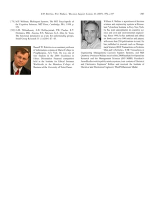 [79] M.P. Wellman, Multiagent Systems, The MIT Encyclopedia of
the Cognitive Sciences, MIT Press, Cambridge, MA, 1999, p.
573.
[80] G.M. Wittenbaum, A.B. Hollingshead, P.B. Paulus, R.Y.
Hirokawa, D.G. Ancona, R.S. Peterson, K.A. Jehn, K. Yoon,
The functional perspective as a lens for understanding groups,
Small Group Research 35 (1) (2004) 17–43.
Russell W. Robbins is an assistant professor
of information systems at Marist College in
Poughkeepsie, New York. He was one of
four finalists in the 2004 Excellence in
Ethics: Dissertation Proposal competition
held at the Institute for Ethical Business
Worldwide in the Mendoza College of
Business at the University of Notre Dame.
William A. Wallace is a professor of decision
sciences and engineering systems at Rensse-
laer Polytechnic Institute in Troy, New York.
He has joint appointments in cognitive sci-
ence and civil and environmental engineer-
ing. Since 1990, he has authored and edited
six books and over 100 articles and papers,
with more than 250 publications in total. He
has published in journals such as Manage-
mentScience, IEEE Transactions on Systems,
Man and Cybernetics, IEEE Transactions in
Engineering Management, Decision Support Systems, and MIS
Quarterly. Professor Wallace received the 2004 Institute for Operations
Research and the Management Sciences (INFORMS) President's
Award for his work in public service systems, is an Institute of Electrical
and Electronics Engineers' Fellow and received the Institute of
Electrical and Electronics Engineers' Third Millennium Medal.
1587R.W. Robbins, W.A. Wallace / Decision Support Systems 43 (2007) 1571–1587
 