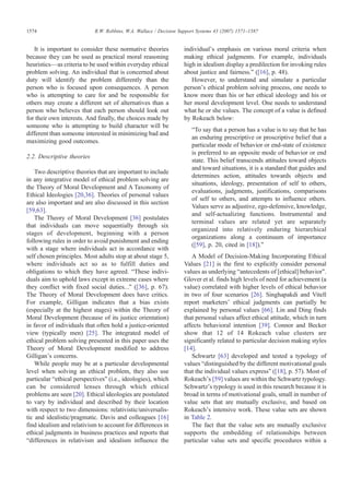 It is important to consider these normative theories
because they can be used as practical moral reasoning
heuristics—as criteria to be used within everyday ethical
problem solving. An individual that is concerned about
duty will identify the problem differently than the
person who is focused upon consequences. A person
who is attempting to care for and be responsible for
others may create a different set of alternatives than a
person who believes that each person should look out
for their own interests. And finally, the choices made by
someone who is attempting to build character will be
different than someone interested in minimizing bad and
maximizing good outcomes.
2.2. Descriptive theories
Two descriptive theories that are important to include
in any integrative model of ethical problem solving are
the Theory of Moral Development and A Taxonomy of
Ethical Ideologies [20,36]. Theories of personal values
are also important and are also discussed in this section
[59,63].
The Theory of Moral Development [36] postulates
that individuals can move sequentially through six
stages of development, beginning with a person
following rules in order to avoid punishment and ending
with a stage where individuals act in accordance with
self chosen principles. Most adults stop at about stage 5,
where individuals act so as to fulfill duties and
obligations to which they have agreed. “These indivi-
duals aim to uphold laws except in extreme cases where
they conflict with fixed social duties…” ([36], p. 67).
The Theory of Moral Development does have critics.
For example, Gilligan indicates that a bias exists
(especially at the highest stages) within the Theory of
Moral Development (because of its justice orientation)
in favor of individuals that often hold a justice-oriented
view (typically men) [25]. The integrated model of
ethical problem solving presented in this paper uses the
Theory of Moral Development modified to address
Gilligan's concerns.
While people may be at a particular developmental
level when solving an ethical problem, they also use
particular “ethical perspectives” (i.e., ideologies), which
can be considered lenses through which ethical
problems are seen [20]. Ethical ideologies are postulated
to vary by individual and described by their location
with respect to two dimensions: relativistic/universalis-
tic and idealistic/pragmatic. Davis and colleagues [16]
find idealism and relativism to account for differences in
ethical judgments in business practices and reports that
“differences in relativism and idealism influence the
individual's emphasis on various moral criteria when
making ethical judgments. For example, individuals
high in idealism display a predilection for invoking rules
about justice and fairness.” ([16], p. 48).
However, to understand and simulate a particular
person's ethical problem solving process, one needs to
know more than his or her ethical ideology and his or
her moral development level. One needs to understand
what he or she values. The concept of a value is defined
by Rokeach below:
“To say that a person has a value is to say that he has
an enduring prescriptive or proscriptive belief that a
particular mode of behavior or end-state of existence
is preferred to an opposite mode of behavior or end
state. This belief transcends attitudes toward objects
and toward situations, it is a standard that guides and
determines action, attitudes towards objects and
situations, ideology, presentation of self to others,
evaluations, judgments, justifications, comparisons
of self to others, and attempts to influence others.
Values serve as adjustive, ego-defensive, knowledge,
and self-actualizing functions. Instrumental and
terminal values are related yet are separately
organized into relatively enduring hierarchical
organizations along a continuum of importance
([59], p. 20, cited in [18]).”
A Model of Decision-Making Incorporating Ethical
Values [21] is the first to explicitly consider personal
values as underlying “antecedents of [ethical] behavior”.
Glover et al. finds high levels of need for achievement (a
value) correlated with higher levels of ethical behavior
in two of four scenarios [26]. Singhapakdi and Vitell
report marketers' ethical judgments can partially be
explained by personal values [66]. Lin and Ding finds
that personal values affect ethical attitude, which in turn
affects behavioral intention [39]. Connor and Becker
show that 12 of 14 Rokeach value clusters are
significantly related to particular decision making styles
[14].
Schwartz [63] developed and tested a typology of
values “distinguished by the different motivational goals
that the individual values express” ([18], p. 57). Most of
Rokeach's [59] values are within the Schwartz typology.
Schwartz's typology is used in this research because it is
broad in terms of motivational goals, small in number of
value sets that are mutually exclusive, and based on
Rokeach's intensive work. These value sets are shown
in Table 2.
The fact that the value sets are mutually exclusive
supports the embedding of relationships between
particular value sets and specific procedures within a
1574 R.W. Robbins, W.A. Wallace / Decision Support Systems 43 (2007) 1571–1587
 
