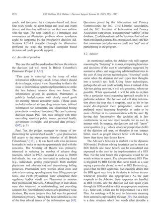 coach, and forecaster. In a computer-based aid, these
four roles would be agent-based and goal and event
driven, and therefore will interact on their own volition
with the user. The next section (4.1) introduces and
summarizes an illustrative problem whose resolution
could be supported by the prospective decision aid.
Sections 4.2–4.5 describe (through the illustrative
problem) the ways the proposed computer based
decision aid could provide support.
4.1. An ethical problem
The case that will be used to describe how the roles in
the decision aid will work is British Columbia's
Pharmanet Project [13,62].
“This case is centered on the issue of what
information technology can do versus what it should
do in a larger, societal view. Secondary to that is the
issue of information system implementation to strike
the best balance between these two forces. The
information system in question, Pharmanet, a
publicly funded system with clearly stated goals
for meeting private consumer needs. [These goals
included reduced adverse drug interactions, tailored
information for consumers, and streamlined billing
procedures.—authors' insertion] The case's primary
decision maker, Paul Tier, must struggle with three
overriding sensitive public issues: personal health,
government oversight, and personal data privacy.”
([62], p. 1)
Paul Tier, the project manager in charge of im-
plementing the system which would “…give pharmacists
full access to the prescription histories of all British
Columbians,” ([13], p. 1) was faced with what decisions
he needed to make in order to appropriately deal with the
concerns. The Ministry of Health was primarily
interested in reducing the number of adverse drug
reactions, which in 1992, occurred in close to 10,000
individuals, but was also interested in reducing fraud
(e.g., individuals getting prescriptions from multiple
physicians and pharmacies) and streamlining billing
processes. Pharmacists were worried about costs and
risks of converting, spending more time filling prescrip-
tions, and (with physicians) were concerned their
regulatory bodies would use Pharmanet to monitor
their professional practices. A third group of individuals
were also interested in understanding, and providing
solutions for, potential ramifications of a pharmacy wide
database. The main concern they had was for personal
information privacy. Privacy has been identified as one
of the four ethical issues of the information age [45].
Questions posed by the Information and Privacy
Commissioner, the B.C. Civil Liberties Association,
and the B.C. Freedom of Information and Privacy
Association were about 1) unauthorized “surfing” of the
database, 2) additional uses of the database that had not
been considered, planned for, or regulated, and 3) the fact
that consumers and pharmacies could not “opt” out of
participating in the program.
4.2. Advisor
As mentioned earlier, the Advisor role will support
reasoning by “listening” to its user, comparing heuristics
and decisions of the user to alternatives suggested by
normative ethics, and suggesting additional heuristics to
the user. (Using current technologies, “listening” could
occur when the decision aid user types their thoughts
into a screen's text field. Using future technologies,
perhaps the advisor could actually listen.) Instead of the
Advisor giving answers, it will ask questions, whenever
possible. When questioned, it will be able to explain
why a particular moral reasoning approach results in a
particular solution. The decision aid will store informa-
tion about the user that it supports, such as his or her
moral development level, perspective, values and
preferred moral reasoning heuristics in order to be
more effective in its communication with the user. By
having this functionality, the decision aid is less
cumbersome to use and more realistic for its user to
interact with. In essence, the decision aid will “know”
some qualities (e.g., values valued or perspectives held)
of the decision aid user, so therefore it can interact
better, much as people interact better with those they
know than those they do not know.
The Advisor's behavior is enabled via the dynamic
BDI model. Problem solving heuristics can be stored as
BDI Beliefs and these beliefs can be considered and
expressed to the user by the implementation of a BDI
Plan. For the near future this expression would be via
words written to screen. The aforementioned BDI Plan
is triggered by BDI Events that occur (such as a user
saying a particular phrase) as well as BDI Desires (e.g.,
goals) that the BDI agent has. (An example desire that
the BDI agent may have is the desire to inform its user
whenever possible and appropriate.) As the user
responds to the Advisor, these responses are handled
as BDI Events, and the decision aid will again cycle
through its BDI model to select an appropriate response
(i.e., behavior), which can be implemented via a BDI
Plan. An ontology will be used to determine meaning
from sentences expressed by the user [70]. (An ontology
is a data structure which has words (that describe a
1578 R.W. Robbins, W.A. Wallace / Decision Support Systems 43 (2007) 1571–1587
 