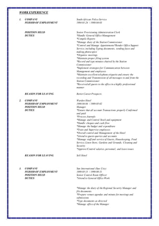 WORKEXPERIENCE
1. COMPANY South-African PoliceService
PERIOD OF EMPLOYMENT 1984-01-24 / 1988-04-03
POSITION HELD Senior Provisioning Administration Clerk
DUTIES *Handle General OfficeManagement
*Compile Reports
*Manage diary of the Station Commissioner
*Control and Manage Appointments*Render OfficeSupport
Service,including Typing documents, sending faxes and
making photocopies
*Organise meetings
*Maintain proper filing system
*Record and type minutes chaired by the Station
Commissioner
*Implement strategiesfor Communication between
Management and employees
*Maintain excellenttelephoneetiquetteand ensure the
recording and Transmission of allmessages to and from the
Station Commissioner
*Receivedall guests to the officein a highly professional
manner
REASON FOR LEAVING BetterCareerProspects
2. COMPANY Warden Hotel
PERIOD OF EMPLOYMENT 1988-04-04 / 1989-05-02
POSITION HELD Manager
DUTIES *Ensure that all account Transactions properly Confirmed
and paid
*Process Journals
*Manage and Control Stock and equipment
*Handle cheques and cash flow
*Manage the budget and expenditure
*Train and Supervise employees
*Overall control and Management of the Hotel
*Attend to guests queries and accounts
*Manage staffand serviceof Guests, Housekeeping, Food
Service,Linen Store, Gardens and Grounds, Cleaning and
Security
*Approve/Control salaries, personnel, and leaveissues
REASON FOR LEAVING Sell Hotel
3. COMPANY Sun International (Sun City)
PERIOD OF EMPLOYMENT 1989-05-15 / 1990-08-31
POSITION HELD Senior Control Room Officer
DUTIES *Attend to General OfficeWork
*Manage the diary of theRegional Security Manager and
filedocuments
*Prepare venues agendas and minute for meetings and
submissions
*Type documents as directed
*Manage officeof the Manager
 