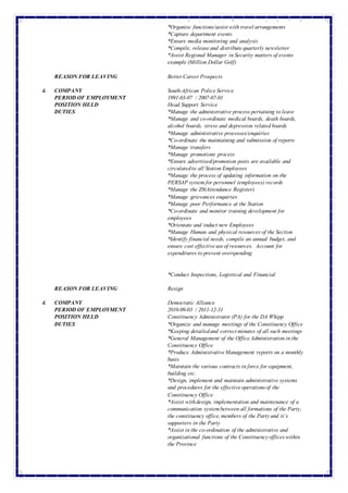 *Advise Management on allCommunication related matters
*Organise functions/assistwith travelarrangements
*Capture department events
*Ensure media monitoring and analysis
*Compile, releaseand distributequarterly newsletter
*Assist Regional Manager in Security matters of events
example (Million Dollar Golf)
REASON FOR LEAVING BetterCareerProspects
4. COMPANY South-African PoliceService
PERIOD OF EMPLOYMENT 1991-03-07 / 2007-07-01
POSITION HELD Head Support Service
DUTIES *Manage the administrative process pertaining to leave
*Manage and co-ordinate medical boards, death boards,
alcohol boards, stress and depression related boards
*Manage administrative processes/enquiries
*Co-ordinate the maintaining and submission of reports
*Manage transfers
*Manage promotions process
*Ensure advertised/promotion posts are available and
circulatedto all Station Employees
*Manage the process of updating information on the
PERSAP system for personnel (employees) records
*Manage the Z8(Attendance Register)
*Manage grievances enquiries
*Manage poor Performance at the Station
*Co-ordinate and monitor training development for
employees
*Orientate and induct new Employees
*Manage Human and physical resources of the Section
*Identify financial needs, compile an annual budget, and
ensure cost effectiveuseof resources. Account for
expenditures to prevent overspending
*Conduct Inspections, Logistical and Financial
REASON FOR LEAVING Resign
4. COMPANY Democratic Alliance
PERIOD OF EMPLOYMENT 2010-09-03 / 2011-12-31
POSITION HELD Constituency Administrator (PA) for the DA Whipp
DUTIES *Organize and manage meetings of the Constituency Office
*Keeping detailedand correctminutes of all such meetings
*General Management of the OfficeAdministration in the
Constituency Office
*Produce AdministrativeManagement reports on a monthly
basis
*Maintain the various contracts in force for equipment,
building etc.
*Design, implement and maintain administrative systems
and procedures for the effectiveoperationsof the
Constituency Office
*Assist withdesign, implementation and maintenance of a
communication systembetween all formations of the Party,
the constituency office,members of the Partyand it’s
supporters in the Party
*Assist in the co-ordination of the administrative and
organizational functions of the Constituencyofficeswithin
the Province
 
