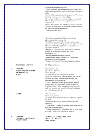 *Liaison with offices,constituenciesand braches on an
organization and membership level
*Design, implement and maintain an effectivefilingsystem
both in hard copy and electronicformat for the Constituency
Office
*Assist withthe organization and management of Provincial
Campaign eventsas and when they happen
*Get booking facilitiesformeetings (in place) as required
*Ensure that party records are safeguard and not
compromised
*Ensure that computer data is backed up and isrecoverable
*Produce relevant reports as required by the PECas wellas
any other structures withinthe party
*Control pettycash books
*Assist ConstituencyPoliticalheads with relevant
administrative duties as requested
*Assist Constituencyand other Party formations during
elections;by-elections and registration campaign and events
*Receiveand distribute applicable correspondence and
officialdocumentation
*Arrange for Constituenciesto attend various eventsand
manage the arrangement for buses, bus captain,
refreshments, etc.
*Assist withdocumentation for elections
*Administer and manage the PDMS for Constituency
Representativeswhere required
*To assist the Provincial Directorand the Politicalhead
REASON FOR LEAVING The Whipp end his term
5. COMPANY Uurpan Safari Lodge
PERIOD OF EMPLOYMENT 2014-06-01 / 2015-12-31
POSITION HELD Veneu Manager
DUTIES
SKILLS
*Control an eventfrom conception to clean up.
*Meetwith clientsto work out event details, plan withthe
clientand their team, scout and book locations, food,
entertainment, staffand clean up.
*Create a budget and stickto them, as wellas organize
transportation, hire and wrangle keynotespeakers or
celebrities,hireA/V teams and equipment and generally
make sure the eventruns smoothly, efficientlyand handle
any crisisthat may come up
*Communication-
*Calm under pressure
*Computer skills– Communicate plan, budget and organize
the events
*Negotiation skills– work out priceswith clientsand
contractors.
*Organization – I can stay focused and organized so that the
eventgoes off without a hitch.
*Problem- Solving Skills– If something willgo wrong at the
event, can I quicklysolve the issue, as required.
6. COMPANY
PERRIODOFEMPLOYMENT
POSITIONHELD
ALMAR, EXCLUSIVEGAMERANCH
2016-01 –13 – 2016-12-22
Lodge Manager
 