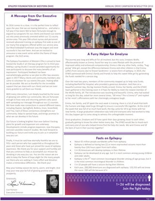 EPILEPSY FOUNDATION OF WESTERN OHIO ANNUAL DRIVE CAMPAIGN NEWSLETTER 2016
PGE 2
Page | 3
A Message from Our Executive
Director
As 2016 comes to a close, it is the perfect time to reflect
upon the year that we are leaving behind us… and what a
full year it has been! We’ve been fortunate enough to
expand our programs for our clients and branch our events
out into areas previously unvisited within our 11-county
service area. This year 294 school nurses and personnel
received advanced training on epilepsy first aide as one of
our many free programs offered within our service area.
Our Mud Volleyball Fundraiser was the largest and most
successful it has ever been. And we are excited to
announce a new event series within the Flame of Hope
program: the GLO series.
The Epilepsy Foundation of Western Ohio is proud to have
hosted the Studio E art therapy program for its third year.
Adding a spring Studio E session provided opportunity for
new participants to discover the many benefits of art
expression! Participant feedback has been
overwhelmingly positive so we plan to offer two sessions
again in 2017! Many clients and community members also
came to volunteer for our events this year, making what
we do possible. We are so thankful for the incredible
support that we share with our clients and we are even
more grateful to call them our friends.
With every interaction, I am deeply touched by the sense
of glowing care within our community. We are fortunate
enough to have new and returning partners who assist
with spreading our message throughout our 11 counties.
We have made new connections in several different towns,
including Dayton, Springfield, Botkins, Enon, Greenfield,
and Troy. Each of these connections strengthens our
community, helps to spread hope, and brings promise to
what we can develop in the future.
Our future is looking brighter than ever before! Exciting
plans for growth and expansion are underway.
Developments include program expansion, new therapies,
and even possible research studies. We look forward to
building our future and invite you to join us in whatever
way you can.
Finally, it must be said how eternally thankful we are to
YOU- each person who has supported us throughout the
years and those who have just joined the cause of epilepsy
awareness. We thank you for your support and humbly ask
that you continue to help us accomplish our mission by
donating in any way you can. You are the reason we are
able to keep the flame of hope alight for the many people
out there who are seeking it. Every effort and donation
makes a tremendous difference. We thank you!
May your holiday season be merry, warm, and bright. And
may your new year be full of glowing promise and
prosperity.
Graciously,
Lisa Hanson
Executive Director
A Furry Helper for Emalyne
The journey was long and difficult for all involved, but this June, Emalyne Wolfe,
affectionately known as Emma, found her way to a new lifestyle with the promise of
improved safety and enhanced companionship. Emma is like any other lively, smiley, “hug-
giving” little girl, except the difference between Emma and other children is that Emma
suffers from seizures due to Dravet Syndrome—a severe form of epilepsy. In 2014, the
EFWO partnered with Emma’s family and friends to help this sweet little girl by generating
the funds needed for a service dog.
Over the next two years, members of the community stepped up to help raise funds,
including Banfield Pet Hospital, who provided a generous donation. And then on a
beautiful summer day, the big moment finally arrived. Emma, her family, and the EFWO
team gathered in the training room in 4 Paws for Ability to meet the newest member of
the Wolfe family, Sif. The introduction was touching and beautiful. Emma, who had waited
so long for this day, asked her mom several times, “All mine? This is Emma’s?” and replied
to her mom’s affirmations with her charmingly contagious laugh.
Emma, her family, and Sif spent the next week in training; there is a lot of work that both
the humans and dogs need to go through to ensure a successful life together. At the end of
the week that was full of so much hard work, the day came for Sif to go home with her
new family. A large graduation celebration was held and everyone who had worked to help
this day happen got to come along to witness this unforgettable moment.
Since graduation, Emalyne and Sif have spent their days growing closer to each other,
gradually getting to know the other better every day. The EFWO would like to thank each
and every one of you who helped Emma find the help she needs. We wish Emma and Sif
the best of luck in their journey together!
Facts on Epilepsy
 About 65 million people worldwide suffer from epilepsy.
 Epilepsy is defined as having two (2) or more unprovoked seizures more than
twenty-four (24) hours apart from each other.
 1 in 26 Americans will develop epilepsy in their lifetime.
 Epilepsy can be developed at any age, but it is most common among young children
and older adults.
 Epilepsy is the 4
th
most common neurological disorder among all age groups, but it
is the most common neurological disorder in children.
 1 in 10 people will have a seizure during their lifetime.
 Each year, 200,000 Americans are diagnosed with epilepsy. 133,333 will not know
the cause. 200 will die because of it.
 
