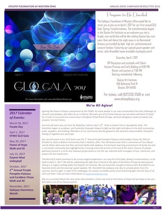 EPILEPSY FOUNDATION OF WESTERN OHIO ANNUAL DRIVE CAMPAIGN NEWSLETTER 2016
PGE 2
Page | 4
2017 Calendar
of Events:
March 26, 2017
Purple Day
April 1, 2017
EFWO GLO Gala
May 20, 2017
Flame of Hope
Walk and 5K
July 15, 2017
Dayton Mud
Volleyball
October, 2017
2nd
Annual Purple
Pumpkin-Palooza
and CaraBear Chase
Walk and 5K
November, 2017
Epilepsy Awareness
Month
We’re All Aglow!
Igniting the Flame of Hope is paramount at the EFWO. So many people in our own communities face the challenges of
seizures and epilepsy, and often do so in silence. We want you all to know that you are not alone and there IS hope!
So in order to surround our community in the glow of that flame of hope, we have designed a series of events and
projects: the GLO Series.
Our kick-off event was our GLO 5K Walk/Run, held on April 15
th
, 2016 at Snyder Park in Springfield, Ohio. The
festivities began at sundown, and hundreds of people helped to light up the night with glow-in-the-dark accessories,
paint, powders, and clothing. Members of our community literally glowed in the darkness and provided a beautiful
feeling of togetherness and hope.
Our second event in our GLO Series was the 1
st
Annual Purple Pumpkin-Palooza and CaraBear Chase 5K, held on
October 8, 2016 at Botkins Community Park in Botkins, Ohio. This fall festival was held in memoriam of Cara Meyer
and all others who have lost their personal battle with epilepsy. A truly heart-warming environment of family fun and
a connected community was highlighted by a moving memorial service at the end of the event. Dozens of people
gathered around in a circle and released purple lanterns into the sky, adorned with messages of love, memories, and
prayers for lost loved ones.
The third GLO event promises to be a truly magical experience: our very first GLO Gala, Spring Transformations, to be
held on April 1, 2017. We will be celebrating the light that is found in the glow of the flame of hope by dancing and
dining in a magical setting within the Dayton Art Institute. We are fortunate enough to feature John Bramblitt as our
featured artist and the evening’s guest speaker. Mr. Bramblitt has epilepsy and, due to complications from his
seizures, lost his sight. In spite of his challenges, he creates incredible works of art that bring light into the lives of all
who see them. Find out more information at www.ohioepilepsy.org.
We are so excited about this new series that provides a fresh new look at the Flame of Hope and we hope to see you
GLO with us at all our future events!
Prepare to Be Dazzled
The Epilepsy Foundation of Western Ohio would like to
invite you to join us on April 1, 2017 for our first annual GLO
Gala: Spring Transformations. The transformation begins
in the Dayton Art Institute as we welcome you into a
bright, new world that will be like nothing Dayton has ever
seen. Dine and dance the night away in an illuminated
fantasy surrounded by light, high art, and luminescent
couture fashion. Featuring our special guest speaker and
artist, John Bramblitt (www bramblitt.myshopify.com)!
Saturday, April 1, 2017
VIP Reception and cocktails with Silent-
Auction Preview and Early Bidding at 6:00 PM
Dinner and auction at 7:00 PM
Dancing immediately following
Dayton Art Institute
456 Belmonte Park N
Dayton, OH 45405
For tickets, call (937)233-2500 or visit
www.ohioepilepsy.org
 