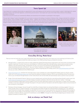 EPILEPSY FOUNDATION OF WESTERN OHIO ANNUAL DRIVE CAMPAIGN NEWSLETTER 2016
PGE 2
Page | 5
Teens Speak Up!
Teens Speak Up! is a program that provides an opportunity for teens with epilepsy and their parents to visit the nation's capital in Washington DC, receive
advocacy training, meet with their legislators, and tell their personal stories. Teens Speak Up! is part of the Public Policy Institute of the Epilepsy
Foundation of America.
Teens from across the country are nominated by affiliates and selected by the Foundation to participate in the program.
This past April, Morgan Tackett of Springfield, OH, was chosen to represent the Epilepsy Foundation of Western Ohio. Morgan attended the conference
with her parents, Tracey and Mike Tackett, and brother, Mason. Together with Lisa Hanson, Executive Director of EFWO, they learned about advocacy
and met with State Representatives and Senators. Morgan was able to share her personal story of living with epilepsy and advocate for federal epilepsy
program funding, improving access to cannabis for research and creating a nationwide system to gather data on neurological conditions and disease.
We are very proud of Morgan! What a wonderful representative for Western Ohio!
Morgan Tackett
Teens Speak Up! Conference,
Washington DC, April 2016
Morgan Tackett, her family, and Lisa
Hanson of the EFWO speak to U.S.
Representative Mike Turner
Every-Day Giving, Made Easy!
There are now more ways than ever to give! And the best part is that many of these don’t even require you to do anything at all! Check out the
programs below that enable you to give to the EFWO by doing things you already do every day.
 #GivingTuesday is a special call to action to create a global day of giving that brings diverse organizations and communities around the world
together to give back. You don’t have to be a world leader or a billionaire to give back. #GivingTuesday is about ordinary people coming
together to do extraordinary things. On November 29, 2017, you can join the movement by sharing with the EFWO your reasons for
supporting Epilepsy Outreach and Research. Tag us on Twitter, Facebook, and Instagram with #GivingTuesday.
Join the worldwide #GivingTuesday movement and help redefine the giving spirit this holiday season! Visit www.givingtuesday.org to learn
how you can make a difference for the EFWO this year.
 www.Smile.Amazon.Com: Donation has never been easier. As you complete your online shopping this holiday season (or all-year round!),
make sure to visit www.smile.amazon.com and choose the Epilepsy Foundation of Western Ohio as your benefitting charity! Purchase your
items as you normally do through Amazon on their Smile.Amazon site and the EFWO will automatically receive a portion of your purchase!
 Kroger Community Rewards Program: Now you can earn rewards points and know that your every-day purchases benefit a great cause! Visit
www.krogercommunityrewards.com and select Epilepsy Foundation of Western Ohio from the list, then click “confirm.” The Kroger
Community Rewards Program gives financial support to area non-profit organizations based on the money spent in Kroger stores by enrolled
members. If you have supported us through this program in the past, thank you! And please note that this program requires annual renewal of
your enrollment in the program.
 Workplace Giving Campaigns: Donate through the United Way of Greater Dayton by visiting http://dayton-unitedway.org/give/. If you or a
family member works as a federal employee, consider giving to the EFWO through the Combined Federal Campaign (CFC). Your dedicated
payroll deductions through these campaigns are adjustable and convenient. And most importantly, they help the EFWO provide its programs
and services, free-of-charge, to the thousands of those in our service area who need them. You can designate your donation to the Epilepsy
Foundation of Western Ohio by using the CFC identification number 85590 or through the United Way by designating your donation to the
Epilepsy Foundation of Western Ohio.
And, as always, we Thank You!
 