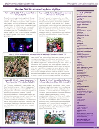 EPILEPSY FOUNDATION OF WESTERN OHIO ANNUAL DRIVE CAMPAIGN NEWSLETTER 2016
PGE 2
Page | 6
2016 Sponsors:
A1 Trophy
Absolute Perfection Events &
Photography
Alley Cat
Altamira Technologies, Inc.
Blackhawk Entertainment
Buckeye Sports Lodge
CESO
Danis Construction
Dannon
Dayton Children's Hospital
Dayton CW
Dayton Motorsports
Dayton Power & Light
Digital Fringe
DJ Chill
Evokes
Hair Closet
Heidelberg
Hixon Consultants
ICB
Jackson Pharmacy & Wellness
Center
James Razor Photography
JD Legends
Kelchner/ Wood Group
Kettering Health Network
(Greene Memorial)
Kohl's
Lamar
LaRosa's
Lundbeck
Meyer Tavern
Miami Township Fire- Rescue
National Trails Park &
Recreation
Norwood Medical
Ohlmann Group
P&R Communications
Peoples Savings Bank Urbana
Pfizer
Prime Time Rental
Resolutions
Rumpke
Scene 75
Shillito, Sabaly & Dyer
Sip & Dipity
Sollman Electric Co.
Springfield Health & Fitness
Stuckey & Troutwine CPAs LLC
Sunbelt Rentals
Sunovion
Supernus
Think Patented
Tim Horton's
TQL
UCB
Vandalia Rental
Viscap Development
Wheel B Roasting
Wildwood Farms
WTUE
& THE GENEROUS INDIVIDUAL
DONATIONS THAT MAKE OUR
MISSION POSSIBLE
THANK YOU!!
Here We GLO! 2016 Fundraising Event Highlights
April 15, 2016: GLO Walk at Snyder Park in
Springfield, OH
Through wind, through rain, through sleet, through
snow, through all of the seasons in one day of freak
weather, over 300 brave souls came out to experience
the first event of its kind in Springfield! This was the
inaugural event for our GLO series and we had a blast!
The race kicked off with glowing color powder, UV
reactive face paint, and plenty of glow sticks! We
finished the night with a black light dance party.
Special thanks to Tracey Tackett and Sip N’ Dippity for
all the work that was put in to make this a truly
glowing event!
May 15, 2016: Flame of Hope 5K at Eastwood
MetroPark in Dayton, OH
Everyone’s favorite heroes assembled on a chilly
morning in May to honor the every-day heroes in our
lives: survivors of epilepsy. Hundreds of our friends
came out to light the Flame of Hope with a sense of
community and strength. Kohl’s Cares and Chaminade
Julienne HS were represented by fantastic volunteers.
We even had members of the Dayton Fire Department
join us in support of the cause! It was a true
inspiration to see our epilepsy heroes cross the finish
line and be awarded medals by many of their own
favorite heroes.
July 17, 2016: Mudapalooza Mud Volleyball at Wegerzyn Gardens in Dayton, OH
August 20, 2016: 3rd Annual BigggNastyyy’s
Poker Run at the VFW in Ludlow Falls, OH
The 3
rd
Annual “BigggNastyyy’s Poker Run and Hog
Roast” was held in memory of Grant “BigggNastyyy”
Fryman and to bring awareness to SUDEP. The Fryman
family and their network of support came together to
host a truly unforgettable weekend. Cornhole
Tournaments took place the evening before the race,
with participants camping overnight to start their fun
again the next day. Rick Harrison from History
Channel’s “Pawn Stars” even filmed a clip in honor of
the day and to celebrate the coming together of the
community. Thank you to all who put together this
one-of a kind event. We can’t wait to see you again
next year!
October 8, 2016: 1st Annual Purple Pumpkin-
Palooza & CaraBear Chase 5K in Botkins, OH
What do you get when you combine a family friendly
fall festival and a fundraising and awareness building
5K? The Purple Pumpkin-Palooza and CaraBear Chase
5K! For the 1
st
annual celebration, in memory of Cara
“CaraBear” Meyer, hundreds of community members
came out to experience the games, contests,
pumpkins, race, and more. The Meyer family and the
City of Botkins came together to create a one-of-a-
kind event. This second event of the GLO series was
beautifully closed in the evening with a performance
dedicated to Cara’s memory and the releasing of
memorial lanterns. We thank the Meyers, the amazing
planning committee, and all those who came out to
support this important cause.
It was our 26
th
year and it was our biggest and muddiest yet! With
record attendance came record-breaking fundraising and
unprecedented fun! Mudapalooza was once again voted into the
top 25 fundraising events in the Miami Valley. We are so grateful to
our amazing Mud Committee who always manages to serve up a
great time. We are looking forward to 2017 for more fun and mud
in the sun! A special thank you goes out to our sponsors: DP&L,
Heidelberg, Danis, Lamar, Vandalia Rental, and the Dayton CW!
Thank you for helping to make this event the muddiest and most
anticipated sporting event in the region. You help make it possible
to support those in our community who are living with epilepsy.
 