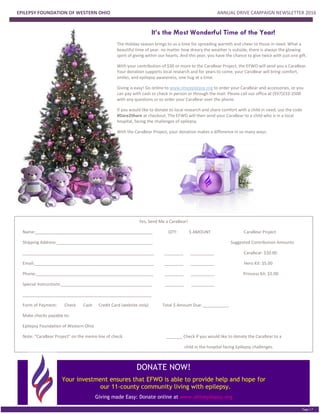 EPILEPSY FOUNDATION OF WESTERN OHIO ANNUAL DRIVE CAMPAIGN NEWSLETTER 2016
PGE 2
Page | 7
FAST FACTS
It’s the Most Wonderful Time of the Year!
The Holiday season brings to us a time for spreading warmth and cheer to those in need. What a
beautiful time of year: no matter how dreary the weather is outside, there is always the glowing
spirit of giving within our hearts. And this year, you have the chance to give twice with just one gift.
With your contribution of $30 or more to the CaraBear Project, the EFWO will send you a CaraBear.
Your donation supports local research and for years to come, your CaraBear will bring comfort,
smiles, and epilepsy awareness, one hug at a time.
Giving is easy! Go online to www.ohioepilepsy.org to order your CaraBear and accessories, or you
can pay with cash or check in person or through the mail. Please call our office at (937)233-2500
with any questions or to order your CaraBear over the phone.
If you would like to donate to local research and share comfort with a child in need, use the code
#Dare2Share at checkout. The EFWO will then send your CaraBear to a child who is in a local
hospital, facing the challenges of epilepsy.
With the CaraBear Project, your donation makes a difference in so many ways.
Yes, Send Me a CaraBear!
Name:__________________________________________________ QTY: $ AMOUNT CaraBear Project
Shipping Address:_________________________________________ Suggested Contribution Amounts
________________________________________________________ ________ __________ CaraBear: $30.00
Email:___________________________________________________ ________ __________ Hero Kit: $5.00
Phone:__________________________________________________ ________ __________ Princess Kit: $5.00
Special Instructions:_______________________________________ ________ __________
_______________________________________________________
Form of Payment: Check Cash Credit Card (website only) Total $ Amount Due: ___________
Make checks payable to:
Epilepsy Foundation of Western Ohio
Note: “CaraBear Project” on the memo line of check. _______ Check if you would like to donate the CaraBear to a
child in the hospital facing Epilepsy challenges.
To pay by credit card, please visit our website:
http://ohioepilepsy.org Proceeds go to finding a Cure—The Epilepsy Foundation ResearchDONATE NOW!
Your investment ensures that EFWO is able to provide help and hope for
our 11-county community living with epilepsy.
Giving made Easy: Donate online at www.ohioepilepsy.org
 