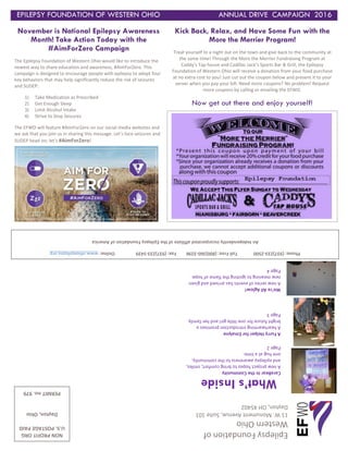 EPILEPSY FOUNDATION OF WESTERN OHIO ANNUAL DRIVE CAMPAIGN 2016
November is National Epilepsy Awareness
Month! Take Action Today with the
#AimForZero Campaign
The Epilepsy Foundation of Western Ohio would like to introduce the
newest way to share education and awareness, #AimForZero. This
campaign is designed to encourage people with epilepsy to adopt four
key behaviors that may help significantly reduce the risk of seizures
and SUDEP:
1) Take Medication as Prescribed
2) Get Enough Sleep
3) Limit Alcohol Intake
4) Strive to Stop Seizures
The EFWO will feature #AimForZero on our social media websites and
we ask that you join us in sharing this message. Let’s face seizures and
SUDEP head on; let’s #AimForZero!
EpilepsyFoundationof
WesternOhio
11W.MonumentAvenue,Suite101
Dayton,OH45402
Phone:(937)233-2500TollFree:(800)360-3296Fax:(937)233-5439Online:www.ohioepilepsy.org
AnIndependentlyincorporatedaffiliateoftheEpilepsyFoundationofAmerica
What’sInside
CaraBearIntheCommunity
Anewprojecthopestobringcomfort,smiles,
andepilepsyawarenesstothecommunity,
onehugatatime.
Page2
AFurryHelperforEmalyne
Aheartwarmingintroductionpromisesa
brightfutureforonelittlegirlandherfamily.
Page3
We’reAllAglow!
Anewseriesofeventshasarrivedandgiven
newmeaningtoignitingtheflameofhope.
Page4
Kick Back, Relax, and Have Some Fun with the
More the Merrier Program!
Treat yourself to a night out on the town and give back to the community at
the same time! Through the More the Merrier Fundraising Program at
Caddy’s Tap house and Cadillac Jack’s Sports Bar & Grill, the Epilepsy
Foundation of Western Ohio will receive a donation from your food purchase
at no extra cost to you! Just cut out the coupon below and present it to your
server when you pay your bill. Need more coupons? No problem! Request
more coupons by calling or emailing the EFWO.
Now get out there and enjoy yourself!
NONPROFITORG
U.S.POSTAGEPAID
Dayton,Ohio
PERMITno.979
 