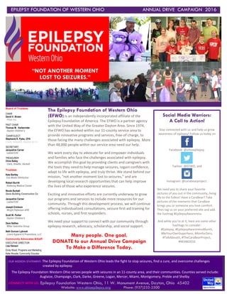 EPILEPSY FOUNDATION OF WESTERN OHIO ANNUAL DRIVE CAMPAIGN 2016
[
OUR MISSION STATEMENT: The Epilepsy Foundation of Western Ohio leads the fight to stop seizures, find a cure, and overcome challenges
created by epilepsy.
The Epilepsy Foundation Western Ohio serves people with seizures in an 11-county area, and their communities. Counties served include:
Auglaize, Champaign, Clark, Darke, Greene, Logan, Mercer, Miami, Montgomery, Preble and Shelby.
CONNECT WITH US: Epilepsy Foundation Western Ohio, 11 W. Monument Avenue, Dayton, Ohio 45402
Website: www.ohioepilepsy.org Phone: (937)233-2500
The Epilepsy Foundation of Western Ohio
(EFWO) is an independently incorporated affiliate of the
Epilepsy Foundation of America. The EFWO is a partner agency
with the United Way of the Greater Dayton Area. Since 1974,
the EFWO has worked within our 11-county service area to
provide innovative programs and services, free-of-charge, to
those facing the many challenges associated with epilepsy. More
than 48,000 people within our service area need our help.
We work every day to advocate for and empower individuals
and families who face the challenges associated with epilepsy.
We accomplish this goal by providing clients and caregivers with
the tools they need to help manage seizures, regain confidence,
adapt to life with epilepsy, and truly thrive. We stand behind our
mission, “not another moment lost to seizures,” and are
developing local research opportunities that can help improve
the lives of those who experience seizures.
Exciting and innovative efforts are currently underway to grow
our programs and services to include more resources for our
community. Through this development process, we will continue
offering individualized consultations, seizure first aid training for
schools, nurses, and first responders.
We need your support to connect with our community through
epilepsy research, advocacy, scholarship, and social support.
Many people. One goal.
DONATE to our Annual Drive Campaign
To Make a Difference Today.
Board of Trustees:
CHAIR
David V. Brown
Pfizer Inc.
PAST CHAIR
Thomas M. Harkenrider
Dayton Children’s
CHAIR ELECT
Stephanie R. Pyles, CPA
Clark, Schaefer, Hackett & Co
SECRETARY
Jacqueline Carner
Lastar/C2G
TREASURER
Chris Bailey
Clark, Shaefer, Hackett
Trustees:
Kate Bartley
Cox Media OH/Anchor
Robert Burritt
Kettering Medical Center
Nicole Burkett
Danis Building Construction Co.
Jacqueline Carner
Lastar/C2G
Joseph Erickson
Wright Patterson AFB
Scott W. Parker
Dayton Children’s
Dave Settles
Miller Valentine Group
Beth Duncan Lybrook
Lizard Apparel & Promotions, LLC
Community Advocates &Staff:
EXECUTIVE DIRECTOR
Lisa Hanson
Emily Wood, Programs and Marketing
Katie Woodie, Community Educator
“NOT ANOTHER MOMENT
LOST TO SEIZURES.”
by Name Style
Social Media Warriors:
A Call to Action!
Stay connected with us and help us grow
awareness of epilepsy! Follow us today on
Facebook: @ohioepilepsy,
Twitter: @EFWO, and
Instagram: @carabearproject.
We need you to share your favorite
pictures of you out in the community, living
life to the fullest! Have a CaraBear? Take
pictures of the moments that CaraBear
brings you or someone you love comfort.
Then tag us on your preferred site and add
the hashtag #EpilepsyAwareness.
And while you’re at it, here are some other
hashtags to consider:
#Epilepsy, #EpilepsyAwarenessMonth,
#BeYourOwnSuperhero, #AimforZero,
#TalkAboutIt, #TheCaraBearProject,
#NEAM2016
 