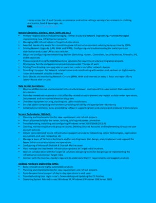 stores across the US and Canada, e-commerce and onlinesellinga variety of assortments in clothing,
electronics,food & beverages, etc.
URL: www.target.com
Network(Internet, wireless, WAN, MAN and etc.)
 Primary responsibilities includemanagingITInfrastructure& Network Engineering, Planned/Managed
implementing new Infrastructureprojects
 ManagingLAN Infrastructurein Target India locations
 Awarded Leadership award for streamliningnew Infrastructurecontent reducing ramp up time by 100%.
 DrivingNetwork Upgrade (LAN, MAN and WAN), Configuringand troubleshootingthe switch ports on
distribution and accessLAN access switches
 Setup and configuringnew networking devices (Switching, routers, Controllers,Security devices,Firewalls,IPS,
and Bluecoat etc
 Proposingand drivingthe LAN/Networking solutions for new infrastructureor migration projects
 Drivingnew facility and expansion projects comes under IT scope of work
 Driving/Coordinatingcodeupgrades on switches,routers and other network devices
 ProvidingL3 support for Network related issues and coordinatingwith vendors and partners on high severity
issues with network circuits or devices
 Daily Checks and monitoringNetwork Circuits (MAN, WAN and Internet) at every 1 hour and report if any
latency found with circuits
Data Center Operations:-
 Monitored/Maintained environmental infrastructure(power, coolingand firesuppression) thatsupports all
data centers
 Provided immediate responseto critical facility related issues to prevent any impact to data center operations,
Documented and maintained elevation diagrams
 Overseen equipment racking,stackingand cableinstallations
 Ensured stablecomputing environments providing reliability and appropriateredundancy
 Collected environmental data, provided by software supportingtools and analyzeand produced trend analysis
Servers Technologies (Wintel):-
 Planningand implementation for new requirement and refresh projects
 Physical connectivity for the server, racking,cablingand power connection
 Troubleshooting, Installingand configuringWindows server 2003/2008/2012 R2
 Creating, maintainingUser and group Accounts, Deleting Unused Accounts and Implementing Group and user
accountpolicies.
 Deliver consistentend to end infrastructuresupportservices for networki ng, server technologies, application
assessment,end user computing, etc
 Manage a team of Technical Architects and System Engineers that design, plan,implement and support the
Server infrastructuresolutionsand operations
 Configuringof Microsoft Outlook & Outlook Mail Account
 Plan,manage and implement infrastructureprojects atTarget India locations.
 Work in collaboration with the Target US solutions designingteams for designingand implementing the
infrastructuresolutionsatTarget India
 Connect with the business leaders regularly to understand their IT requirements and suggest solutions
Desktop Hardware Engineering (DHE):-
 Build innovativeand highly automated solutions
 Planningand implementation for new requirement and refresh projects
 Provideoperational supportof day to day operations to end users
 TroubleshootingUser login issue’s,Downloadingand Updatingthe OS Patches
 OperatingSystem Related issues (Windows XP,Windows 8,Windows 10& Server 2003
 