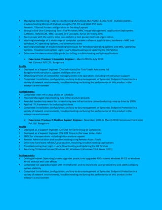  Managing,maintainingE-Mail accounts usingMS Outlook 2K/XP/2003 & 2007 and Outlook express,
troubleshootingMicrosoftOutlook usingthe PST-FIX and SCAN-PST tools
Network / Shared Printer configuration on Desktop/Laptops
 Strong in End User Computing Tools likeWindows/MAC Image Management, Application Deployment
(LANDesk, SMS/SCCM, MAC Casper),DFS Concepts, Active Directory,DNS.
 Team player with the ability to be successful in a fast-paced,matrixed organization.
 Workingknowledge of a wide range of computer systems software, applications,hardware– MAC and
Windows,PC operating systems,and communications
 Workingknowledge of troubleshootingtechniques for Windows OperatingSystems and MAC Operating
Systems, TroubleshootingUser login issue’s,Downloadingand Updatingthe OS Patches
 Drive new hardwarerefresh/Up-grade, Installing,troubleshootingmultipleapplications
 Experience Previous 1: Associate Engineer , March 2010 to July 2010
Net Connect PVT LTD. Bangalore
Profile
 Deployed as a Support Engineer (OnsiteProjects) for Tata Yazaki Auto comp ltd
BangaloreInfrastructure,supportand Operation are
 SPOC(SinglePoint of Contact) for managing entire site operations includingInfrastructuresupport
 Completed Installation,configuration,and day-to-day management of Symantec Endpoint Protection in a
variety of network environments, troubleshootingand tuning the performance of this productin the
enterprise environment
Achievements
 Completed new infra setup ahead of schedule
 Planned/Managed implementing new Infrastructureprojects
 Awarded Leadership award for streamliningnew Infrastructure content reducing ramp up time by 100%.
 Applied ITILframework for reducingincidents
 Completed Installation,configuration,and day-to-day management of Symantec Endpoint Protection in a
variety of network environments, troubleshootingand tuning the performance of this productin the
enterprise environment
 Experience Previous 2: Desktop Support Engineer, November 2006 to March 2010 Connoiseur Electronics
Pvt. Ltd. Bangalore
Profile
 Deployed as a Support Engineer (On Site) for KarleGroup of Companies
 Deployed as a Support Engineer (ON-SITE Projects) for Lowe Lintas India
 SPOC for siteoperations includingInfrastructuresupport
 Remote Administration and troubleshootingusingRemote Access Tools
 Drive new hard ware refresh/Up-gradation,Installing,troubleshooting applications
 TroubleshootingUser login issue’s, Downloadingand Updatingthe OS Patches
 Resolving OS Related issues (Windows XP,Windows 8,Windows 10 & Server 2003)
Achievements
 DrivingWindows OperatingSystem upgrades projectand upgraded 400 systems windows 98 OS to windows
XP OS without end user effects
 Completed OS upgrade projectwith in timeframe and its enable end user productivity and 100% company
system stability
 Completed Installation,configuration,and day-to-day management of Symantec Endpoint Protection in a
variety of network environments, troubleshootingand tuning the performance of this productin the
enterprise environment
 