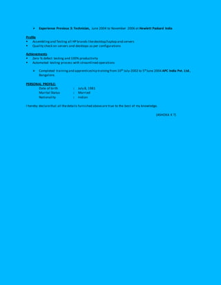  Experience Previous 3: Technician, June 2004 to November 2006 at Hewlett Packard India
Profile
 Assembling and Testing all HP brands likedesktop/laptop and servers
 Quality check on servers and desktops as per configurations
Achievements
 Zero % defect testing and 100% productivity
 Automated testing process with streamlined operations
 Completed trainingand apprenticeship trainingfrom 10th July-2002 to 5thJune 2004 APC India Pvt. Ltd.,
Bangalore.
PERSONAL PROFILE:
Date of birth : July 8, 1981
Marital Status : Married
Nationality : Indian
I hereby declarethat all thedetails furnished aboveare true to the best of my knowledge.
(ASHOKA K T)
 