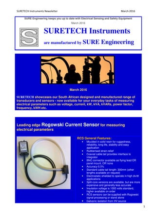 SURETECH Instruments Newsletter March 2016
1
SURE Engineering keeps you up to date with Electrical Sensing and Safety Equipment
March 2016
SURETECH Instruments
are manufactured by SURE Engineering
March 2016
SURETECH showcases our South African designed and manufactured range of
transducers and sensors - now available for your everyday tasks of measuring
electrical parameters such as voltage, current, kW, kVA, kVARs, power factor,
frequency, kWH etc.
Leading edge Rogowski Current Sensor for measuring
electrical parameters
RCS General Features:
• Moulded in solid resin for ruggedness,
reliability, long life, stability and easy
application
• Rubberised strain relief
• Coaxial cable tail provides interface to
integrator
• BNC connector available as flying lead OR
panel mount, OR none
• Accuracy 0.5%
• Standard cable tail length: 300mm (other
lengths available on request)
• Electrostatic shielded to operate in high dv/dt
applications
• Split-core versions are available, but are more
expensive and generally less accurate
• Insulation voltage is 1000 volts standard,
higher available on order
• RCS sensors can be supplied with Rogowski
signal processing or stand alone
• Galvanic isolation from HV source
 