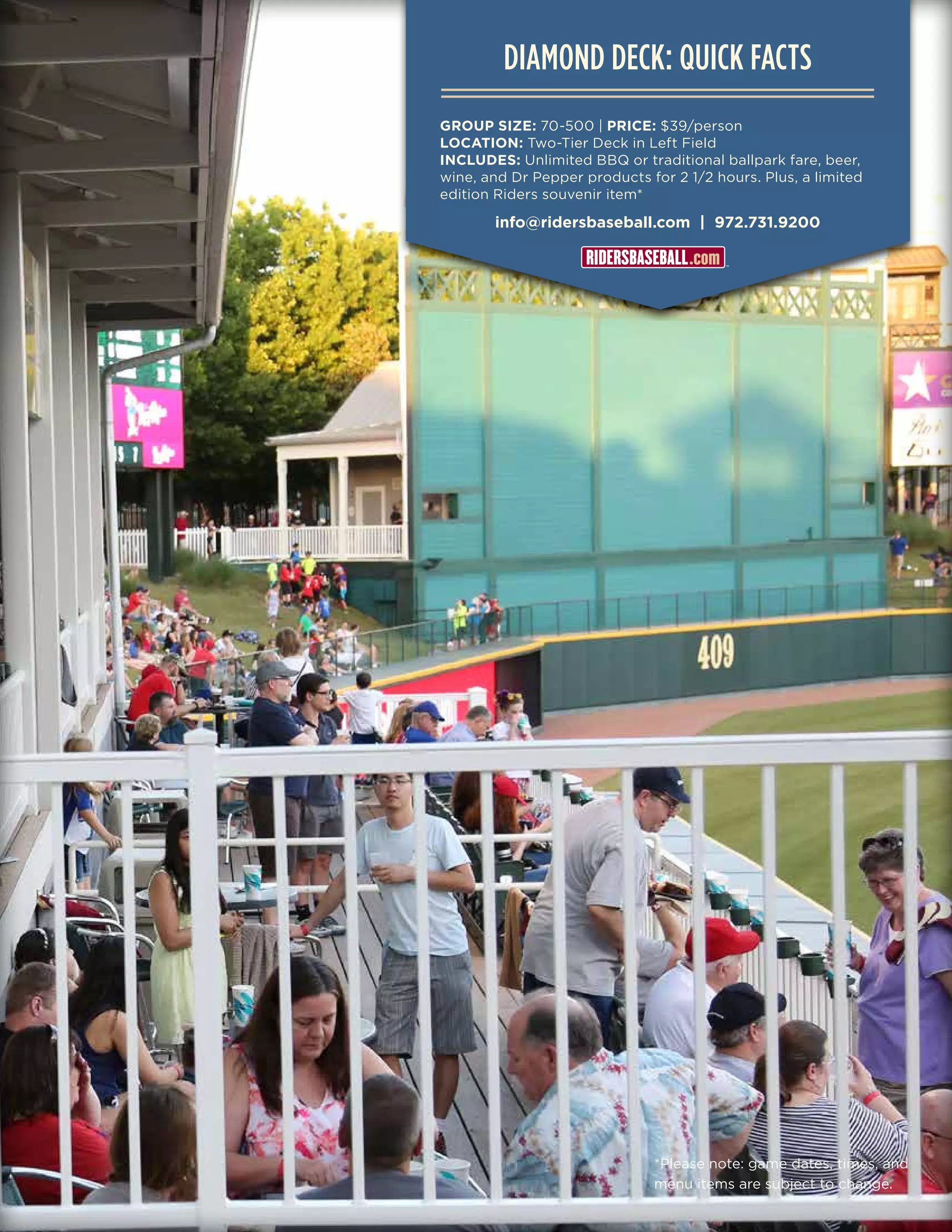 info@ridersbaseball.com | 972.731.9200
DIAMOND DECK: QUICK FACTS
GROUP SIZE: 70-500 | PRICE: $39/person
LOCATION: Two-Tier Deck in Left Field
INCLUDES: Unlimited BBQ or traditional ballpark fare, beer,
wine, and Dr Pepper products for 2 1/2 hours. Plus, a limited
edition Riders souvenir item*
*Please note: game dates, times, and
menu items are subject to change.
 