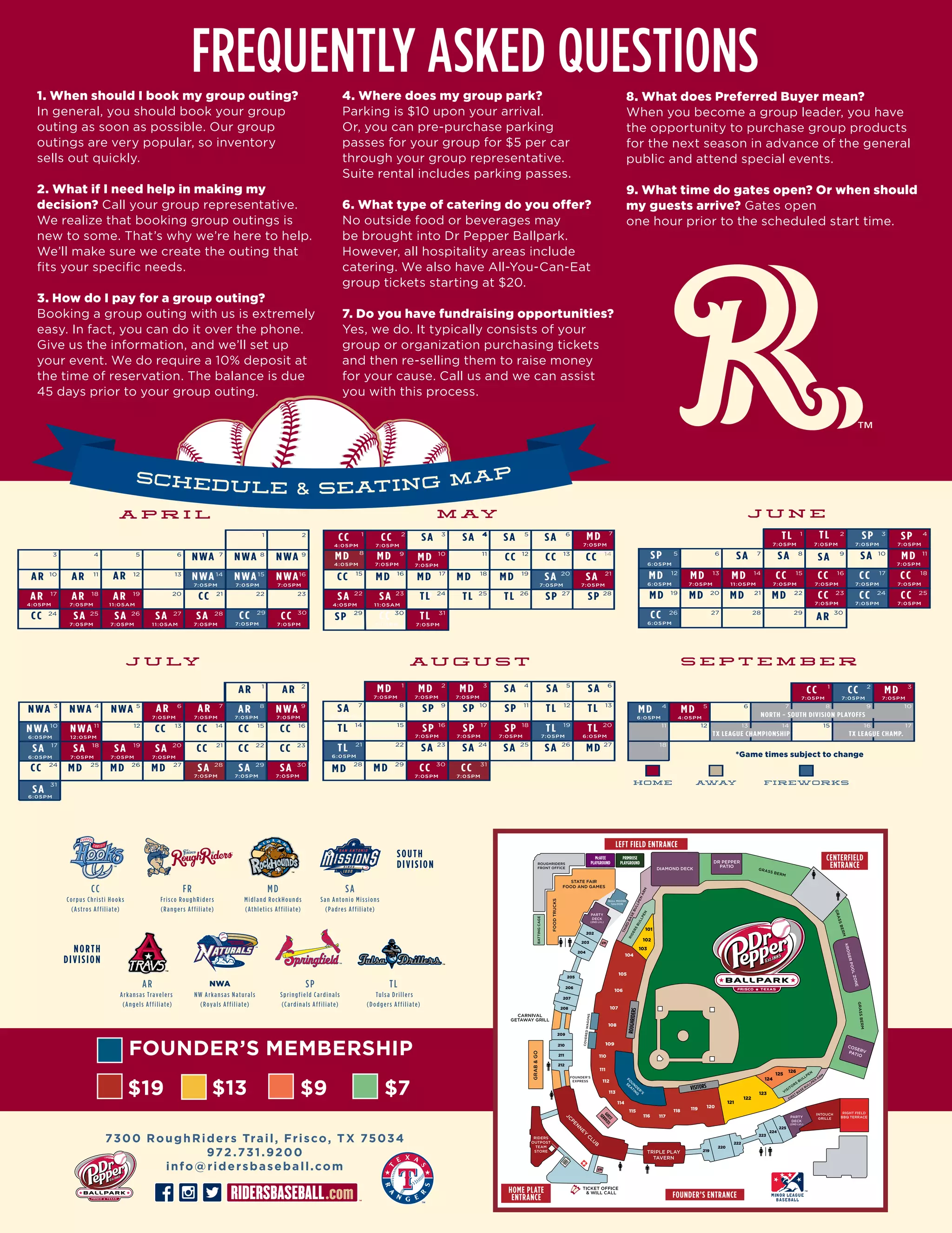 1. When should I book my group outing?
In general, you should book your group
outing as soon as possible. Our group
outings are very popular, so inventory
sells out quickly.
2. What if I need help in making my
decision? Call your group representative.
We realize that booking group outings is
new to some. That’s why we’re here to help.
We’ll make sure we create the outing that
fits your specific needs.
3. How do I pay for a group outing?
Booking a group outing with us is extremely
easy. In fact, you can do it over the phone.
Give us the information, and we’ll set up
your event. We do require a 10% deposit at
the time of reservation. The balance is due
45 days prior to your group outing.
FREQUENTLY ASKED QUESTIONS4. Where does my group park?
Parking is $10 upon your arrival.
Or, you can pre-purchase parking
passes for your group for $5 per car
through your group representative.
Suite rental includes parking passes.
6. What type of catering do you offer?
No outside food or beverages may
be brought into Dr Pepper Ballpark.
However, all hospitality areas include
catering. We also have All-You-Can-Eat
group tickets starting at $20.
7. Do you have fundraising opportunities?
Yes, we do. It typically consists of your
group or organization purchasing tickets
and then re-selling them to raise money
for your cause. Call us and we can assist
you with this process.
8. What does Preferred Buyer mean?
When you become a group leader, you have
the opportunity to purchase group products
for the next season in advance of the general
public and attend special events.
9. What time do gates open? Or when should
my guests arrive? Gates open
one hour prior to the scheduled start time.
ATM
ATM
M AY
MD MD MD MD
TL
SP TL TL SP SP
SA SA SA SA
CC CC CC
CC
24 25 26 27 28
29
12 13 14
15 16 17 18 19
3 4 5 6
7:05PM
4:05PM 11:05AM
4:05PM
7:05PM 7:05PM4:05PM
7:05PM
7:05PM 7:05PM
7:05PM7:05PM
SA SA
SA SA
CC TL
CC CC MD
MD MDMD
20 21
22 23
7
30 31
8 9 10 11
1 2
A P R I L
7:05PM 7:05PM
CC CCCC
NWA NWA NWA
CC
AR AR AR
21 22 23
24
10 11 12
7 8 9
7:05PM
11:05AM4:05PM
7:05PM 7:05PM 11:05AM
7:05PM 7:05PM 7:05PM
SA SA SA SA
AR AR
NWA NWA NWA
25 26 27 28
7:05PM
13 14 15 16
17 19 20
29 30
1 2
3
AR
4 5 6
18
J U LY
6:05PM 12:05PM
7:05PM 7:05PM
7:05PM 7:05PM 7:05PM
SA SA SA SA
SA SA
NWA NWA
NWAAR AR AR
17 18 19 20
28 29
6 7 8 9
30
1110 12
7:05PM
6:05PM
6:05PM 7:05PM 7:05PM
7:05PM
7:05PM
CC CC CC CC
SA
MD MD MD
CC CC
SA
AR AR
NWA NWA NWA
13 14 15 16
21 22 23
24 25 26 27
3 4 5
31
1 2
A U G U S T
6:05PM
7:05PM 7:05PM
7:05PM 7:05PM 7:05PM 7:05PM 6:05PM
7:05PM 7:05PM 7:05PM
TL
SPSPSP TLTL
MD
CC CC
MD MD MD
27
28 29 31
15 16 17 18 19 20
21 22
30
1 2 3
8
6:05PM
SA SA SA SA
SA
TL
SPSPSP TLTL
SASA SA
7 9 10 11 12 13
4 5 6
14
23 24 25 26
HOME AWAY FIREWORKS
S E P T E M B E R
1 2 3
4 5 6 7 8 9 10
11 12 13 14 15 16 17
18
CC CC MD
MDMD
7:05PM 7:05PM 7:05PM
6:05PM 4:05PM
NORTH - SOUTH DIVISION PLAYOFFS
TX LEAGUE CHAMPIONSHIP TX LEAGUE CHAMP.
J U N E
18
5 6 11
29 30
1 2 3 4
12 13 14 15 16 17
23 24 25
26 27 28
SP
SP SPTL
SA
TL
SA
AR
SA MD
MD MD MD MD
MD MD MD CC CC CC CC
CC
CC CC CC
7:05PM7:05PM 7:05PM
7:05PM6:05PM
6:05PM
6:05PM
7:05PM 11:05PM
7:05PM 7:05PM 7:05PM 7:05PM
7:05PM7:05PM 7:05PM 7:05PM
19 20 21 22
7 8 9 10
TL
SP
CC
CC MD MD
SA
NWA
*Game times subject to change
 