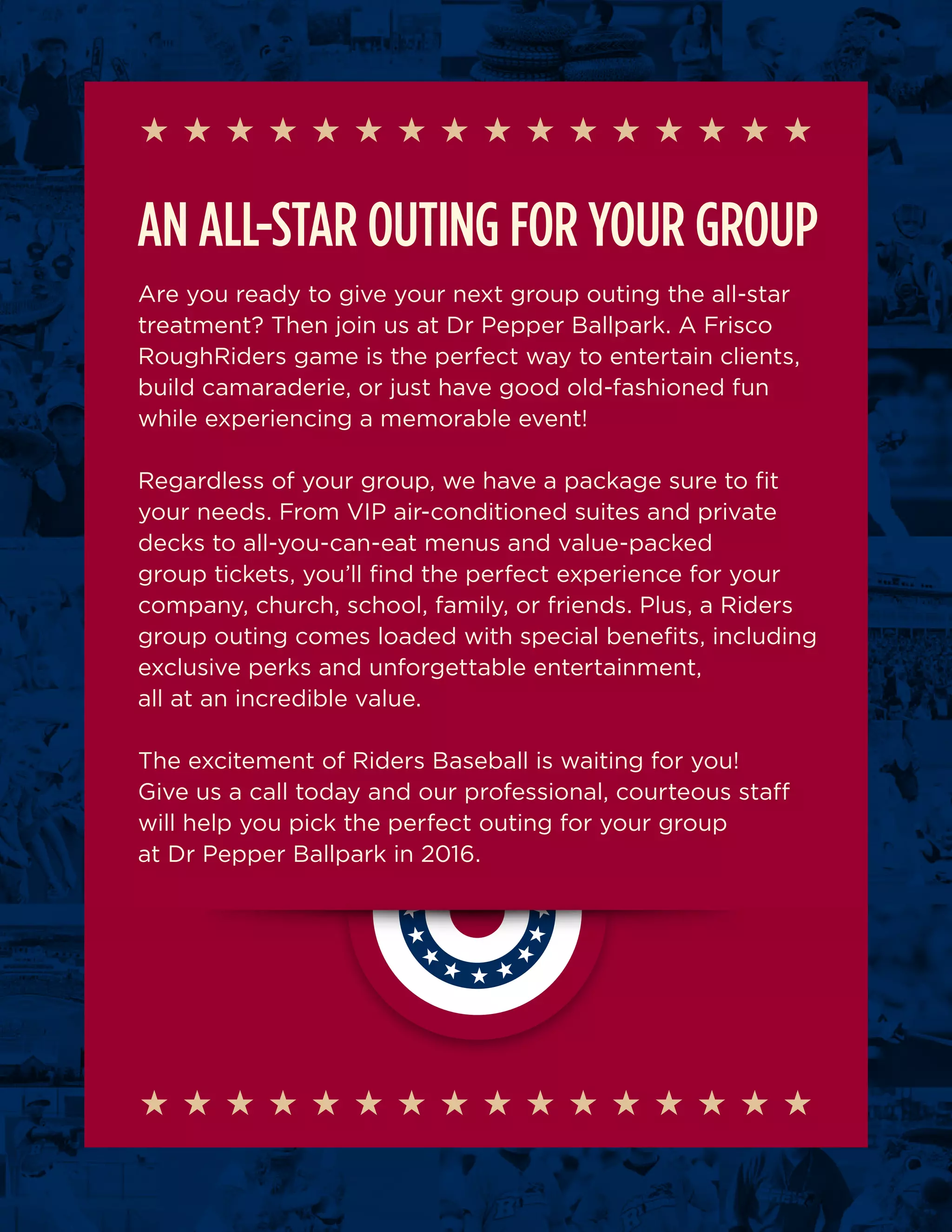 AN ALL-STAR OUTING FOR YOUR GROUP
Are you ready to give your next group outing the all-star
treatment? Then join us at Dr Pepper Ballpark. A Frisco
RoughRiders game is the perfect way to entertain clients,
build camaraderie, or just have good old-fashioned fun
while experiencing a memorable event!
Regardless of your group, we have a package sure to fit
your needs. From VIP air-conditioned suites and private
decks to all-you-can-eat menus and value-packed
group tickets, you’ll find the perfect experience for your
company, church, school, family, or friends. Plus, a Riders
group outing comes loaded with special benefits, including
exclusive perks and unforgettable entertainment,
all at an incredible value.
The excitement of Riders Baseball is waiting for you!
Give us a call today and our professional, courteous staff
will help you pick the perfect outing for your group
at Dr Pepper Ballpark in 2016.
 