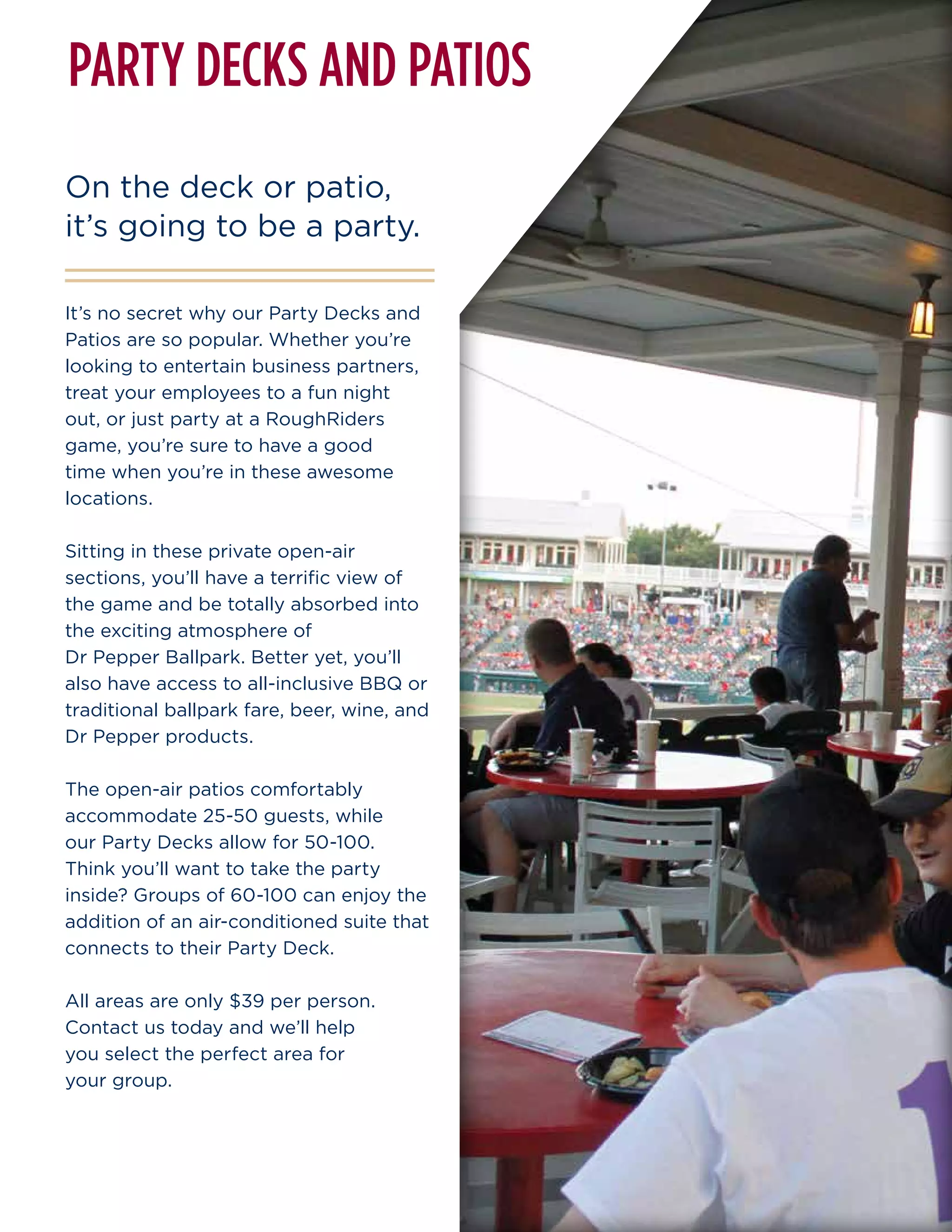 It’s no secret why our Party Decks and
Patios are so popular. Whether you’re
looking to entertain business partners,
treat your employees to a fun night
out, or just party at a RoughRiders
game, you’re sure to have a good
time when you’re in these awesome
locations.
Sitting in these private open-air
sections, you’ll have a terrific view of
the game and be totally absorbed into
the exciting atmosphere of
Dr Pepper Ballpark. Better yet, you’ll
also have access to all-inclusive BBQ or
traditional ballpark fare, beer, wine, and
Dr Pepper products.
The open-air patios comfortably
accommodate 25-50 guests, while
our Party Decks allow for 50-100.
Think you’ll want to take the party
inside? Groups of 60-100 can enjoy the
addition of an air-conditioned suite that
connects to their Party Deck.
All areas are only $39 per person.
Contact us today and we’ll help
you select the perfect area for
your group.
On the deck or patio,
it’s going to be a party.
PARTY DECKS AND PATIOS
 