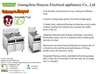 Guangzhou Huayou Electrical appliances Co., Ltd
User-friendly control panel for easy setting for different
food.
Used for cooking high quality fried food at high speed.
V-shape body, optimized heating coil placing evenly inside,
without touching the residual area, increase the usable
times of the oil.
Adopting induction plate heating technology, increasing
the heating surface, the oil is heated evenly at high speed,
and easy to clean.
Optimized convection heat distributing net ensures the oil
is heated evenly and the good performance of frying,
golden crisp, soft and juicy inside.
Integrated filtering system, embedded self priming pump,
able to filter the oil and add oil into the tank, the oil using
time is extended.
Induction Fryer
 