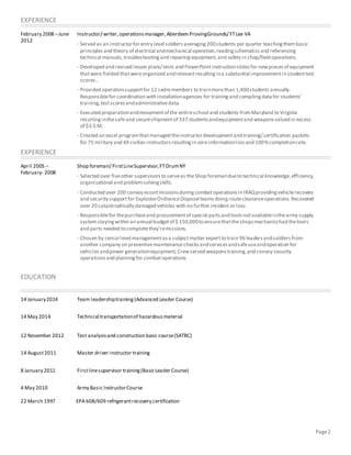 Page2
EXPERIENCE
February 2008 –June
2012
Instructor/ writer,operationsmanager,Aberdeen ProvingGrounds/ FTLee VA
· Served as an instructorfor entry level soldiers averaging200students per quarter teachingthembasic
principles and theory of electrical andmechanical operation,readingschematics and referencing
technical manuals,troubleshootingand repairingequipment,and safety in shop/field operations.
· Developed and revised lesson plans/ tests and PowerPointinstructionslidesfor newpiecesof equipment
thatwere fielded thatwereorganized andrelevantresultingina substantial improvementin studenttest
scores..
· Provided operationsupportfor 12 cadremembers to trainmorethan 1,400students annually.
Responsiblefor coordination with installationagencies for trainingand compilingdatafor students’
training,testscoresandadministrativedata.
· Executed preparationandmovementof the entireschool and students fromMaryland to Virginia
resultinginthesafeand secureshipmentof 337 studentsandequipmentand weaponsvalued in excess
of $3.5 M.
· Created an excel programthatmanaged theinstructordevelopmentand training/ certification packets
for 75 military and 40 civilian instructorsresultingin zero informationlossand 100%completionrate.
EXPERIENCE
April 2005 –
February- 2008
Shop foreman/ FirstLineSupervisor,FTDrumNY
· Selected over fiveother supervisorsto serveas theShop foremandueto technical knowledge,efficiency,
organizational and problemsolvingskills.
· Conducted over 200 convoy escortmissionsduringcombatoperationsin IRAQprovidingvehiclerecovery
and security supportfor ExplosiveOrdnanceDisposal teamsdoingrouteclearanceoperations.Recovered
over 20 catastrophically damaged vehicles with no further incident or loss.
· Responsiblefor thepurchaseand procurementof special partsand toolsnotavailableinthearmy supply
systemstayingwithin an annual budgetof $ 150,000to ensurethattheshopsmechanicshad thetools
and parts needed to completethey’remissions.
· Chosen by seniorlevel managementasa subjectmatter expertto train 96 leadersandsoldiers from
another company on preventivemaintenancechecksandservicesandsafeuseandoperation for
vehiclesandpower generationequipment,Crewserved weaponstraining,and convoy security
operationsand planningfor combatoperations.
EDUCATION
14 January2014 Team leadershiptraining(Advanced Leader Course)
14 May 2014 Technical transportationof hazardousmaterial
12 November 2012 Test analysisand construction basic course(SATBC)
14 August2011 Master driver instructor training
8 January 2011 Firstlinesupervisor training(BasicLeader Course)
4 May 2010 Army Basic InstructorCourse
22 March 1997 EPA 608/609 refrigerantrecovery certification
 