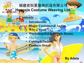 Contents
• Introduction
• Major Customers&Audits
• Why Choose Us?
• Workshop(R&D,Sample Room)
• Market Share
• Cutting&Packing
• Products Detail
• Contacts
福建省恒夏服饰织造有限公司
Hengxia Costume Weaving Ltd.
By Adela
 
