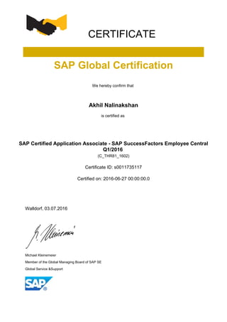 CERTIFICATE
SAP Global Certification
We hereby confirm that
Akhil Nalinakshan
is certified as
SAP Certified Application Associate - SAP SuccessFactors Employee Central
Q1/2016
(C_THR81_1602)
Certificate ID: s0011735117
Certified on: 2016-06-27 00:00:00.0
Walldorf, 03.07.2016
Michael Kleinemeier
Member of the Global Managing Board of SAP SE
Global Service &Support
 