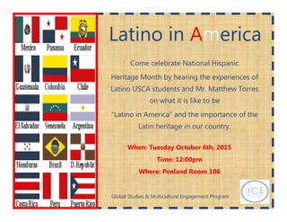 Latino inLatino inLatino in AAAmmmericaericaerica
Come celebrate National Hispanic
Heritage Month by hearing the experiences of
Latino USCA students and Mr. Matthew Torres
on what it is like to be
“Latino in America” and the importance of the
Latin heritage in our country.
When: Tuesday October 6th, 2015
Time: 12:00pm
Where: Penland Room 106
Global Studies & Multicultural Engagement Program
 