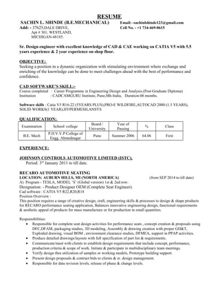 RESUME 
SACHIN L. SHINDE (B.E.MECHANICAL) Email: -sachinlshinde123@gmail.com 
Add: - 37625,DALE DRIVE, Cell No. - +1 734-469-0615 
Apt # 301, WESTLAND, 
MICHIGAN-48185. 
Sr. Design engineer with excellent knowledge of CAD & CAE working on CATIA V5 with 5.5 
years experience & 2 year experience on shop floor. 
OBJECTIVE: 
Seeking a position in a dynamic organization with stimulating environment where exchange and 
enriching of the knowledge can be done to meet challenges ahead with the best of performance and 
confidence. 
CAD SOFTWARE’S SKILL:- 
Course completed : Career Programme in Engineering Design and Analysis.(Post Graduate Diploma) 
Institution : CADCAMGURU Institute, Pune,Mh-India, Duration-06 months. 
Software skills : Catia V5 R16-22 (5YEARS PLUS),PRO-E WILDFIRE,AUTOCAD 2000 (1.5 YEARS), 
SOLID WORKS(1 YEAR),HYPERMESH,ANSYS 
QUALIFICATION: 
Examination School/ college Board / 
University 
Year of 
Passing % Class 
B.E. Mech P.D.V.V.P College of 
Engg. Ahmednagar Pune Summer 2006 64.06 First 
EXPERIENCE: 
JOHNSON CONTROLS AUTOMOTIVE LIMITED (ISTC), 
Period: 3rd January 2011 to till date. 
RECARO AUTOMOTIVE SEATING 
LOCATION: AUBURN HILLS, MI (NORTH AMERICA) (from SEP 2014 to till date) 
A) Program - TESLA, MODEL ‘S’ (Global version) 1st & 2nd row: 
Designation: - Product Designer OEM (Complete Seat Engineer). 
Cad software : CATIA V5 R22,R20,R18 
Position Overview : 
This position requires a range of creative design, craft, engineering skills & processes to design & shape products 
for RECARO performance seating application, Balances innovative engineering design, functional requirements 
& aesthetic appeal of products for mass manufacture or for production in small quantities. 
Responsibilities: 
· Responsible for complete seat design activities for performance seats , concept creation & proposals using 
DFC,DFAM, packaging studies, 3D modeling, Assembly & drawing creation with proper GD&T, 
Exploded drawing, visual BOM , environment clearance studies, DFMEA, support in PPAP activities. 
· Produce detailed drawings/layouts with full specification of part list & requirements. 
· Communicate/meet with clients to establish design requirements that include concept, performance, 
production criteria & scope of work. Initiate & participate in multidisciplinary team meetings. 
· Verify design thru utilization of samples or working models, Prototype building support. 
· Present design proposals & contract bids to clients & sr. design management. 
· Responsible for data revision levels, release of phase & change levels. 
 