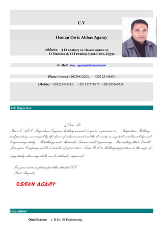 C.V
Osman Owis Abbas Agamy
Address: 4 El khabery st, Hassan osman st,
El Manshia st, El Tawabeq, fysal, Cairo, Egypt.
E- Mail : iwe_ agamy@hotmail.com
Phone: (home) +20239813202, +202 25146830
(Mobile) +201225493432, +201157276976 +201285666536
Job Objective:
Dear Sir,
I'm a QA/QC Inspection Engineer holding around 12 years’ experience in Inspection, Welding
and painting, encouraged by the desire of enhancement and the diversity in my technical knowledge and
Engineering study - Metallurgy and Materials Science and Engineering - I'm willing that I could
Join your Company and be a member of your active Team Work to challenging position in the scope of
my study where my skills can be utilized & improved.
For your interest, please find the attached CV.
Best Regards,
Osman Agamy
Education:
Qualification : B.Sc. Of Engineering.
 