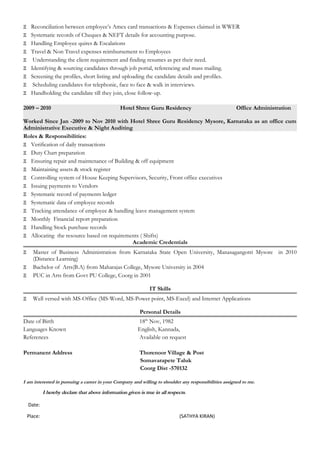 Ξ Reconciliation between employee’s Amex card transactions & Expenses claimed in WWER
Ξ Systematic records of Cheques & NEFT details for accounting purpose.
Ξ Handling Employee quires & Escalations
Ξ Travel & Non Travel expenses reimbursement to Employees
Ξ Understanding the client requirement and finding resumes as per their need.
Ξ Identifying & sourcing candidates through job portal, referencing and mass mailing.
Ξ Screening the profiles, short listing and uploading the candidate details and profiles.
Ξ Scheduling candidates for telephonic, face to face & walk in interviews.
Ξ Handholding the candidate till they join, close follow-up.
2009 – 2010 Hotel Shree Guru Residency Office Administration
Worked Since Jan -2009 to Nov 2010 with Hotel Shree Guru Residency Mysore, Karnataka as an office cum
Administrative Executive & Night Auditing
Roles & Responsibilities:
Ξ Verification of daily transactions
Ξ Duty Chart preparation
Ξ Ensuring repair and maintenance of Building & off equipment
Ξ Maintaining assets & stock register
Ξ Controlling system of House Keeping Supervisors, Security, Front office executives
Ξ Issuing payments to Vendors
Ξ Systematic record of payments ledger
Ξ Systematic data of employee records
Ξ Tracking attendance of employee & handling leave management system
Ξ Monthly Financial report preparation
Ξ Handling Stock purchase records
Ξ Allocating the resource based on requirements ( Shifts)
Academic Credentials
Ξ Master of Business Administration from Karnataka State Open University, Manasagangotri Mysore in 2010
(Distance Learning)
Ξ Bachelor of Arts(B.A) from Maharajas College, Mysore University in 2004
Ξ PUC in Arts from Govt PU College, Coorg in 2001
IT Skills
Ξ Well versed with MS-Office (MS-Word, MS-Power point, MS-Excel) and Internet Applications
Personal Details
Date of Birth 18th
Nov, 1982
Languages Known English, Kannada,
References Available on request
Permanent Address Thorenoor Village & Post
Somavarapete Taluk
Coorg Dist -570132
I am interested in pursuing a career in your Company and willing to shoulder any responsibilities assigned to me.
I hereby declare that above information given is true in all respects.
Date:
Place: (SATHYA KIRAN)
 