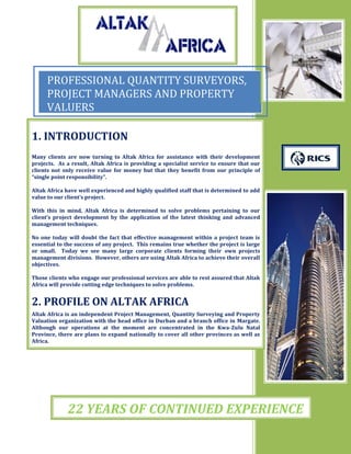 PROFESSIONAL QUANTITY SURVEYORS,
PROJECT MANAGERS AND PROPERTY
VALUERS
0
20
40
60
80
100
1st Qtr 2nd Qtr 3rd Qtr 4th Qtr
East
West
North
1. INTRODUCTION
Many clients are now turning to Altak Africa for assistance with their development
projects. As a result, Altak Africa is providing a specialist service to ensure that our
clients not only receive value for money but that they benefit from our principle of
“single point responsibility”.
Altak Africa have well experienced and highly qualified staff that is determined to add
value to our client’s project.
With this in mind, Altak Africa is determined to solve problems pertaining to our
client’s project development by the application of the latest thinking and advanced
management techniques.
No one today will doubt the fact that effective management within a project team is
essential to the success of any project. This remains true whether the project is large
or small. Today we see many large corporate clients forming their own projects
management divisions. However, others are using Altak Africa to achieve their overall
objectives.
Those clients who engage our professional services are able to rest assured that Altak
Africa will provide cutting edge techniques to solve problems.
2. PROFILE ON ALTAK AFRICA
Altak Africa is an independent Project Management, Quantity Surveying and Property
Valuation organization with the head office in Durban and a branch office in Margate.
Although our operations at the moment are concentrated in the Kwa-Zulu Natal
Province, there are plans to expand nationally to cover all other provinces as well as
Africa.
22 YEARS OF CONTINUED EXPERIENCE
 
