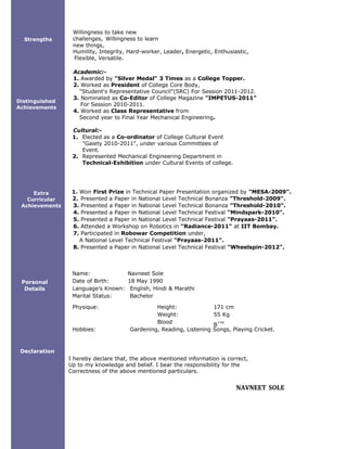 








Physique: Height: 171 cm
Weight:
Blood
Group:
55 Kg
B
+ve
Strengths
Distinguished
Achievements
Extra
Curricular
Achievements
Personal
Details
Declaration
Willingness to take new
challenges, Willingness to learn
new things,
Humility, Integrity, Hard-worker, Leader, Energetic, Enthusiastic,
Flexible, Versatile.
Academic:-
1. Awarded by "Silver Medal" 3 Times as a College Topper.
2. Worked as President of College Core Body,
"Student's Representative Council"(SRC) For Session 2011-2012.
3. Nominated as Co-Editor of College Magazine "IMPETUS-2011"
For Session 2010-2011.
4. Worked as Class Representative from
Second year to Final Year Mechanical Engineering.
Cultural:-
1. Elected as a Co-ordinator of College Cultural Event
"Gaiety 2010-2011", under various Committees of
Event.
2. Represented Mechanical Engineering Department in
Technical-Exhibition under Cultural Events of college.
1. Won First Prize in Technical Paper Presentation organized by "MESA-2009".
2. Presented a Paper in National Level Technical Bonanza "Threshold-2009".
3. Presented a Paper in National Level Technical Bonanza "Threshold-2010".
4. Presented a Paper in National Level Technical Festival "Mindspark-2010".
5. Presented a Paper in National Level Technical Festival "Prayaas-2011".
6. Attended a Workshop on Robotics in "Radiance-2011" at IIT Bombay.
7. Participated in Robowar Competition under,
A National Level Technical Festival "Prayaas-2011".
8. Presented a Paper in National Level Technical Festival "Wheelspin-2012".
Name: Navneet Sole
Date of Birth: 18 May 1990
Language’s Known: English, Hindi & Marathi
Marital Status: Bachelor
Hobbies: Gardening, Reading, Listening Songs, Playing Cricket.
I hereby declare that, the above mentioned information is correct,
Up to my knowledge and belief. I bear the responsibility for the
Correctness of the above mentioned particulars.
NAVNEET SOLE
 
