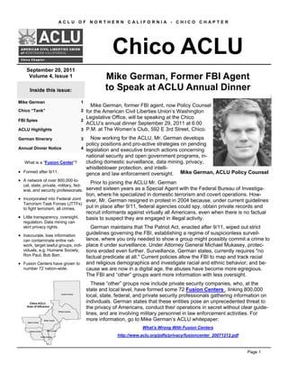 Inside this issue:
Mike German 1
Chico “Tank” 2
FBI Spies 2
ACLU Highlights 3
German Itinerary 3
Annual Dinner Notice 4
What is a “Fusion Center”?
• Formed after 9/11.
• A network of over 800,000 lo-
cal, state, private, military, fed-
eral, and security professionals.
• Incorporated into Federal Joint
Terrorism Task Forces (JTTFs)
to fight terrorism, all crimes.
• Little transparency, oversight,
regulation. Data mining can
skirt privacy rights.
• Inaccurate, bias information
can contaminate entire net-
work, target lawful groups, indi-
viduals, e.g. Humane Society,
Ron Paul, Bob Barr.
• Fusion Centers have grown to
number 72 nation-wide.
Chico ACLU
Mike German, former FBI agent, now Policy Counsel
for the American Civil Liberties Union’s Washington
Legislative Office, will be speaking at the Chico
ACLU’s annual dinner September 29, 2011 at 6:00
P.M. at The Women’s Club, 592 E 3rd Street, Chico.
Now working for the ACLU, Mr. German develops
policy positions and pro-active strategies on pending
legislation and executive branch actions concerning
national security and open government programs, in-
cluding domestic surveillance, data mining, privacy,
whistleblower protection, and intelli-
gence and law enforcement oversight.
Prior to joining the ACLU Mr. German
served sixteen years as a Special Agent with the Federal Bureau of Investiga-
tion, where he specialized in domestic terrorism and covert operations. How-
ever, Mr. German resigned in protest in 2004 because, under current guidelines
put in place after 9/11, federal agencies could spy, obtain private records and
recruit informants against virtually all Americans, even when there is no factual
basis to suspect they are engaged in illegal activity.
German maintains that The Patriot Act, enacted after 9/11, wiped out strict
guidelines governing the FBI, establishing a regime of suspicionless surveil-
lance, where you only needed to show a group might possibly commit a crime to
place it under surveillance. Under Attorney General Michael Mukasey, protec-
tions eroded even further. Surveillance, German states, currently requires "no
factual predicate at all." Current policies allow the FBI to map and track racial
and religious demographics and investigate racial and ethnic behavior; and be-
cause we are now in a digital age, the abuses have become more egregious.
The FBI and “other” groups want more information with less oversight.
These “other” groups now include private security companies, who, at the
state and local level, have formed some 72 Fusion Centers , linking 800,000
local, state, federal, and private security professionals gathering information on
individuals. German states that these entities pose an unprecedented threat to
the privacy of Americans, conduct their operations in secret without clear guide-
lines, and are involving military personnel in law enforcement activities. For
more information, go to Mike German’s ACLU whitepaper:
What’s Wrong With Fusion Centers
http://www.aclu.org/pdfs/privacy/fusioncenter_20071212.pdf
September 20, 2011
Volume 4, Issue 1
Mike German, ACLU Policy Counsel
Mike German, Former FBI Agent
to Speak at ACLU Annual Dinner
A C L U O F N O R T H E R N C A L I F O R N I A - C H I C O C H A P T E R
Page 1
 