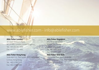 www.ablefisher.com - info@ablefisher.com
Able Fisher London
16 Upper Woburn Place,
WC1H 0BS, London, United Kingdom
Tel: +44 203 301 4990
Fax: +44 203 301 4991
Able Fisher Hong Kong
Suite 4607-11, The Center, 99 Queens Road,
Central, Hong Kong.
Tel: +852 3796 7114
Fax: +852 3796 7000
Able Fisher Singapore
8 Eu Tong Sen Street
#14-94 The Central
059818 Singapore
Tel: +65 6591 8637
Fax: +65 6491 1257
Able Fisher New York
106 Central Park South,Suite 3B
10019-1568 New York, The United States.
Tel: +1 917 675 3190
 