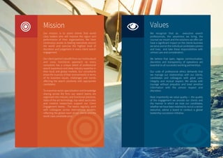 Mission
Our mission is to assist clients find world
class leaders who will improve the vigour and
performance of their organizations. We have
continuous access to leading executives around
the world and exercise the highest level of
discretion and judgement in every client search
engagement.
Our client partner’s benefit from our multicultural
and cross functional approach as every
consultant has a unique blend of professional
search experience and deep industry expertise in
their local and global markets. Our consultants
know the nuances of their environments in terms
of its business issues, challenges and trends
affecting the search positively with appropriate
candidates.
To maximize sector specialization and knowledge
sharing across the firm, our search teams are
organized into industry and functional practices.
State-of-the-art technology, top-rated associates
and creative researchers support our Client
Engagement teams. The teams regularly work
with colleagues across international borders,
reflecting the global reach of our clients and the
world class candidate pool.
Values
We recognize that as executive search
professionals, the awareness we bring, the
counsel we impart and the solutions we offer can
have a significant impact on the clients business
we serve and on the individual candidates careers
and lives; and take these responsibilities with
utmost care and consideration.
We believe that open, regular communication,
discretion and transparency of operations are
essential to all successful working partnerships.
Our code of professional ethics demands that
we manage our relationships with our clients,
candidates and colleagues with great care,
integrity and mutual respect. We advise with
courage without prejudice and treat sensitive
information with the utmost respect and
discretion.
Most importantly we value quality — the quality
of the engagement we provide our clients and
the manner in which we treat our candidates,
whether we have been retained to recruit a senior
executive, advise a board or conduct a global
leadership succession initiative.
 