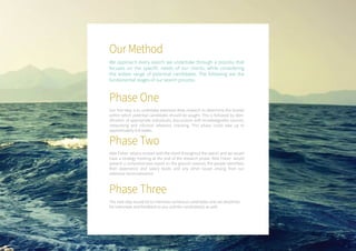 Our Method
We approach every search we undertake through a process that
focuses on the specific needs of our clients, while considering
the widest range of potential candidates. The following are the
fundamental stages of our search process:
Phase One
Our first step is to undertake extensive desk research to determine the brands
within which potential candidates should be sought. This is followed by iden-
tification of appropriate individuals, discussions with knowledgeable sources,
networking and informal reference checking. This phase could take up to
approximately 6-8 weeks.
Phase Three
The next step would be to interview numerous candidates and set deadlines
for interviews and feedback to you and the candidate(s) as well.
Phase Two
Able Fisher retains contact with the client throughout the search and we would
have a strategy meeting at the end of the research phase. Able Fisher would
present a comprehensive report on the ground covered, the people identified,
their experience and salary levels and any other issues arising from our
extensive reconnaissance.
 